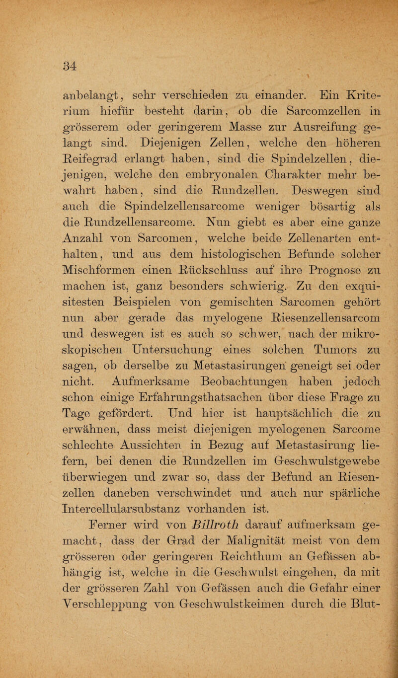 anbelangt, sehr verschieden zu einander. Ein Krite¬ rium hiefiir besteht darin, ob die Sarcomzellen in grösserem oder geringerem Masse zur Ausreifung ge¬ langt sind. Diejenigen Zellen, welche den höheren Keifegrad erlangt haben, sind die Spindelzellen, die¬ jenigen, welche den embryonalen Charakter mehr be¬ wahrt haben, sind die Rundzellen. Deswegen sind auch die Spindelzellensarcome weniger bösartig als die Rundzellensarcome. Nun giebt es aber eine ganze Anzahl von Sarcomen, welche beide Zellenarten ent¬ halten, und aus dem histologischen Befunde solcher Mischformen einen Rückschluss auf ihre Prognose zu machen ist, ganz besonders schwierig. Zu den exqui¬ sitesten Beispielen von gemischten Sarcomen gehört nun aber gerade das myelogene Riesenzellensarcom und deswegen ist es auch so schwer, nach der mikro¬ skopischen Untersuchung eines solchen Tumors zu sagen, ob derselbe zu Metastasirungen geneigt sei oder nicht. Aufmerksame Beobachtungen haben jedoch schon einige Erfahrungstatsachen über diese Frage zu Tage gefördert. Und hier ist hauptsächlich die zu erwähnen, dass meist diejenigen myelogenen Sarcome schlechte Aussichten in Bezug auf Metastasirung lie¬ fern, bei denen die Rundzellen im Geschwulstgewebe überwiegen und zwar so, dass der Befund an Riesen¬ zellen daneben verschwindet und auch nur spärliche Intercellularsubstanz vorhanden ist. Ferner wird von Billroth darauf aufmerksam ge¬ macht, dass der Grad der Malignität meist von dem grösseren oder geringeren Reichthum an G-efässen ab¬ hängig ist, welche in die Glesch willst eingehen, da mit der grösseren Zahl von Gefässen auch die Gefahr einer Verschleppung von Geschwulstkeimen durch die Blut-