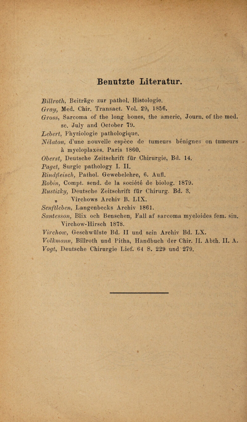 Benutzte Literatur. Bülroth, Beiträge zur pathol. Histologie. Gray, Med. Chir. Transact. Yol. 29, 1856. Gross, Sarcoma of the long bones, the americ, Journ. of the med. sc. July and October 79. Lebert, Physiologie pathologique. Nelaton, d’une nouvelle espece de tumeurs benignes on tumeurs ä myeloplaxes. Paris 1860. Oberst, Deutsche Zeitschrift für Chirurgie, Bd. 14. Paget, Surgic pathology I. II. ■Rindfleisch, Pathol. Gewebelehre, 6. Aufl. Robin, Compt. send, de la societe de biolog. 1879. Rustizky, Deutsche Zeitschrift für Chirurg. Bd. B. „ Yirchows Archiv B. LIX. Senftleben, Langenbecks Archiv 1861. Santesson, Blix och Benschen, Fall af sarcoma myeloides fern, sin, Yirchow-Hirsch 1878. Virchow, Geschwülste Bd. II und sein Archiv Bd. LX. Volhmann, Billroth und Pitha, Handbuch der Chir. II. Abth. II. A. Vogt, Deutsche Chirurgie Lief. 64 S. 229 und 279.