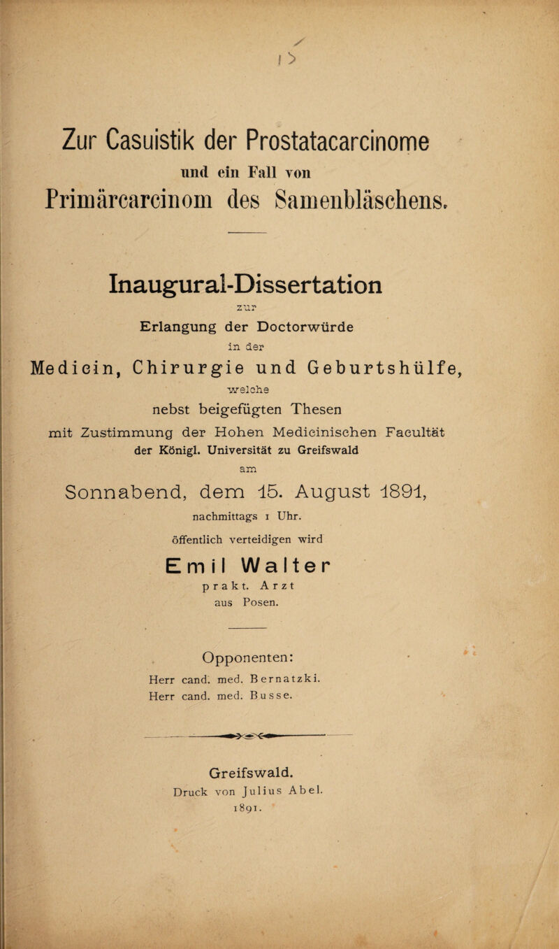 Zur Casuistik der Prostatacarcinome und ein Fall von Primärcarcinom des Samenbläschens. Inaugural-Dissertation zur Erlangung der Doctorwiirde in der Mediein, Chirurgie und Geburtshülfe welche nebst beigefügten Thesen mit Zustimmung der Hohen Medieinisehen Faeultät der Königl. Universität zu Greifswald am Sonnabend, dem 15. August 1891, nachmittags i Uhr. öffentlich verteidigen wird Emil Walter prakt. Arzt aus Posen. Opponenten: Herr cand. med. Bernatzki. Herr cand. med. Busse. Greifswald. Druck von Julius Abel. 1891.