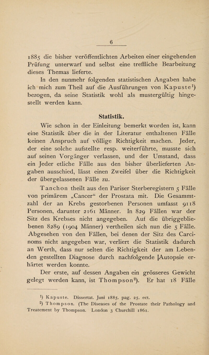 1885 die bisher veröffentlichten Arbeiten einer eingehenden Prüfung unterwarf und selbst eine treffliche Bearbeitung dieses Themas lieferte. In den nunmehr folgenden statistischen Angaben habe ich mich zum Theil auf die Ausführungen von Kapuste1) bezogen, da seine Statistik wohl als mustergültig hinge¬ stellt werden kann. Statistik. Wie schon in der Einleitung bemerkt worden ist, kann eine Statistik über die in der Literatur enthaltenen Fälle keinen Anspruch auf völlige Richtigkeit machen. Jeder, der eine solche aufstellte resp. weiterführte, musste sich auf seinen Vorgänger verlassen, und der Umstand, dass ein Jeder etliche Fälle aus den bisher überlieferten An¬ gaben ausschied, lässt einen Zweifel über die Richtigkeit der übergelassenen Fälle zu. Tanchon theilt aus den Pariser Sterberegistern 5 Fälle von primärem „Cancer“ der Prostata mit. Die Gesammt- zahl der an Krebs gestorbenen Personen umfasst 9118 Personen, darunter 2161 Männer. In 829 Fällen war der Sitz des Krebses nicht angegeben. Auf die übriggeblie¬ benen 8289 (1904 Männer) vertheilen sich nun die 5 Fälle. Abgesehen von den Fällen, bei denen der Sitz des Carci- noms nicht angegeben war, verliert die Statistik dadurch an Werth, dass nur selten die Richtigkeit der am Leben¬ den gestellten Diagnose durch nachfolgende (Autopsie er¬ härtet werden konnte. Der erste, auf dessen Angaben ein grösseres Gewicht gelegt werden kann, ist Thompson2). Er hat 18 Fälle 1) Kapuste. Dissertat. Juni 1885. pag. 25. ect. 2) Thompson. (The Diseases of the Prostate their Pathology and Treatement by Thompson. London 3 Churchill 1861.