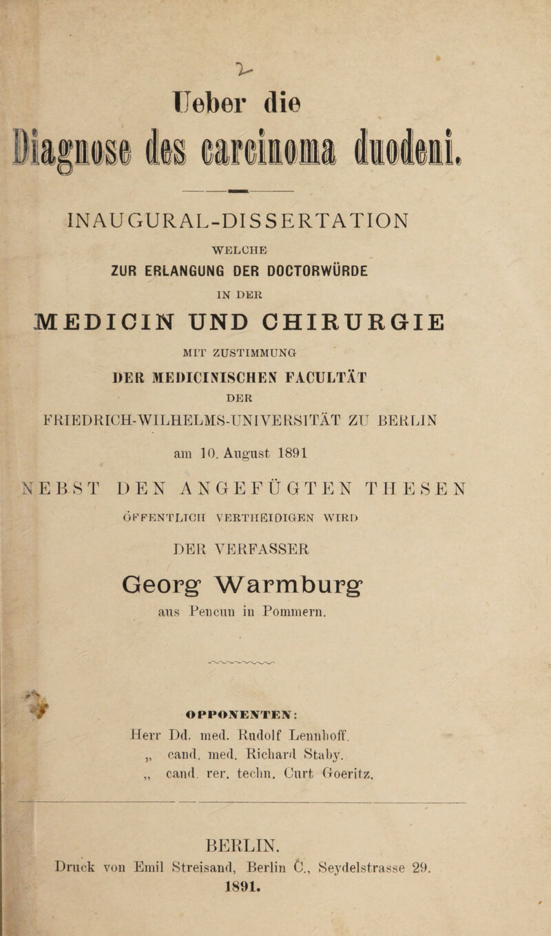 lieber die INAUGURAL-DISSERTATION WELCHE ZUR ERLANGUNG DER DOCTORWÜRDE IN DER MEDICIN UND CHIRURGIE MIT ZUSTIMMUNG DER MEDICINISCHEN FACULTÄT DER FRIEDRICH-WILHELMS-UNIVERSITÄT ZU BERLIN am 10. August 1891 NEBST DEN ANGEFÜGTEN THESEN ÖFFENTLICH VERTHEIDIGEN WIRD DER VERFASSER Georg Warmburg aus Peucuu in Pommern. A / OPPONENTEN: Herr Dd. med. Rudolf Lennhoff. „ cand, med. Richard Staby. „ cand. rer. techn. Gurt Goeritz. Druck von BERLIN. Emil Streisand, Berlin 0., Seydelstrasse 29. 1891.