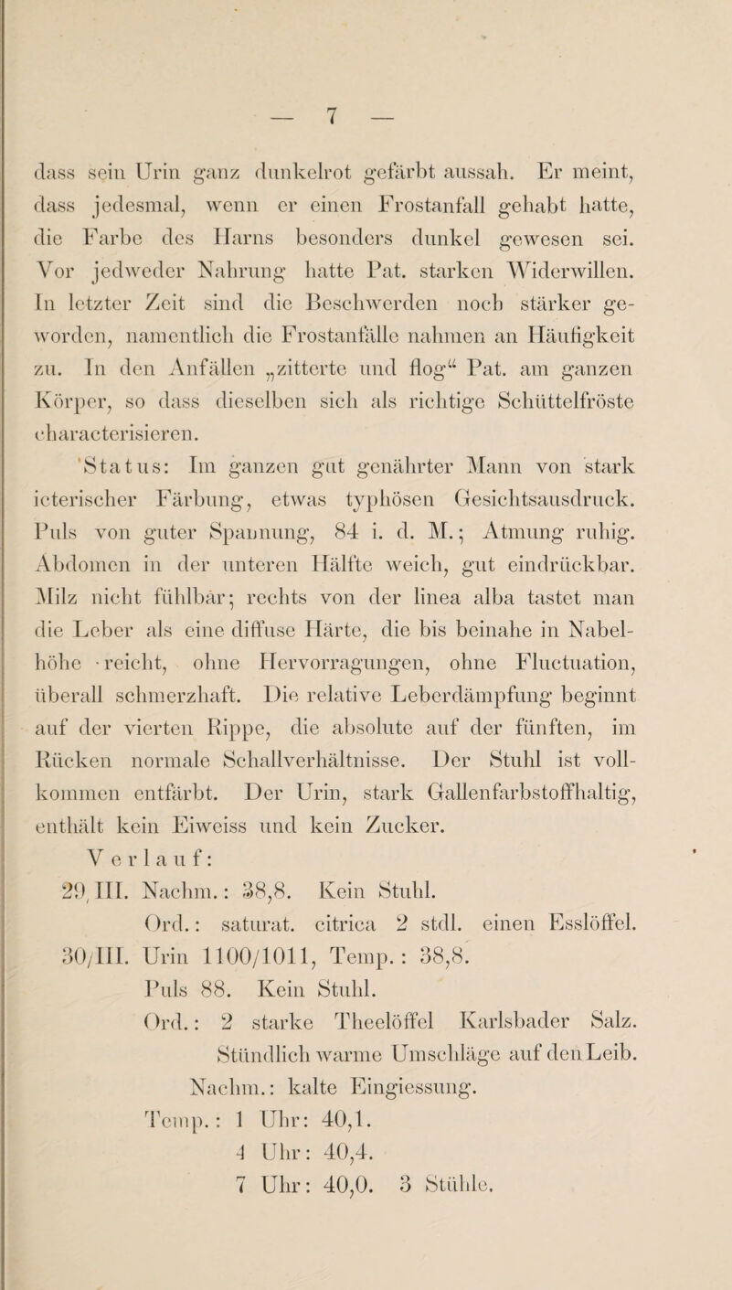 dass sein Urin ganz dunkelrot gefärbt aussah. Er meint, dass jedesmal, wenn er einen Frostanfall gehabt hatte, die Farbe des Harns besonders dunkel gewesen sei. Vor jedweder Nahrung hatte Pat. starken Widerwillen. In letzter Zeit sind die Beschwerden noch stärker ge¬ worden, namentlich die Frostanfälle nahmen an Häufigkeit zu. In den Anfällen „zitterte und floga Pat. am ganzen Körper, so dass dieselben sich als richtige Schüttelfröste eharacterisieren. Status: Im ganzen gut genährter Mann von stark icterischer Färbung, etwas typhösen Gesichtsausdruck. Puls von guter Spannung, 84 i. d. M.; Atmung ruhig. Abdomen in der unteren Hälfte weich, gut eindriiekbar. Milz nicht fühlbar* rechts von der linea alba tastet man die Leber als eine diffuse Härte, die bis beinahe in Nabel¬ höhe -reicht, ohne Hervorragungen, ohne Flnctuation, überall schmerzhaft. Die relative Leberdämpfung beginnt auf der vierten Rippe, die absolute auf der fünften, im Rücken normale Schallverhältnisse. Der Stuhl ist voll¬ kommen entfärbt. Der Urin, stark Gallenfarbstoffhaltig, enthält kein Eiweiss und kein Zucker. V e r 1 a u f: 29 III. Nachm.: 38,8. Kein Stuhl. Ord.: saturat. citriea 2 stdl. einen Esslöffel. 30/III. Urin 1100/1011, Temp.: 38,8. Puls 88. Kein Stuhl. Ord.: 2 starke Theelöffel Karlsbader Salz. Stündlich warme Umschläge auf den Leib. Nachm.: kalte Eingiessung. Temp.: 1 Uhr: 40,1. 4 Uhr: 40,4. 7 Uhr: 40,0. 3 Stühle.