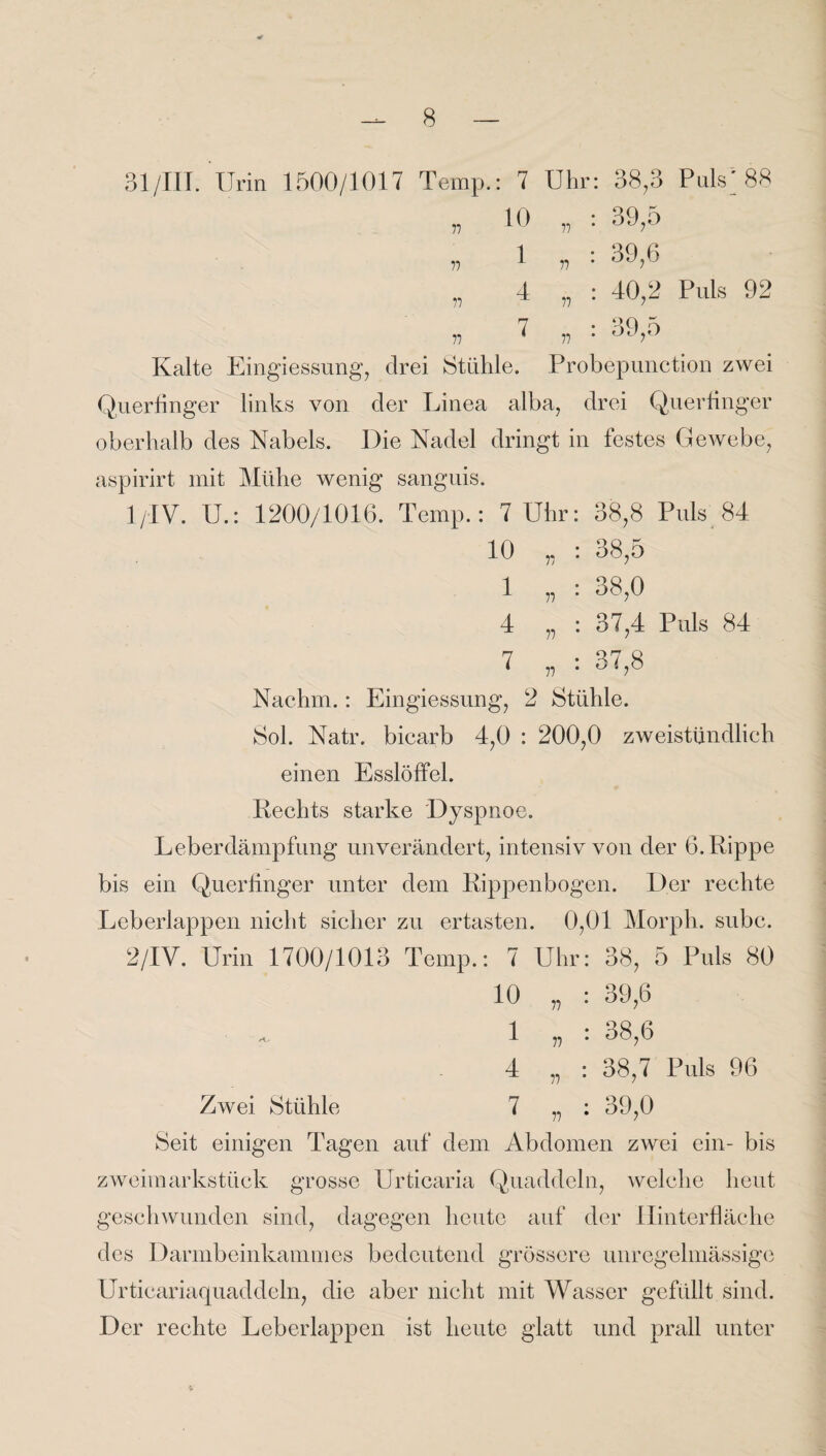 31 /III. Urin 1500/1017 Temp.: 7 Uhr: 38,3 Puls/88 10 „ : 39,5 1 4 77 n n 71 77 77 39,6 40,2 Puls 92 39,5 Kalte Eingiessung, drei Stühle. Probepunction zwei Querfinger links von der Linea alba, drei Querfinger oberhalb des Nabels. Die Nadel dringt in festes Gewebe, aspirirt mit Mühe wenig sanguis. 1 /IV. U.: 1200/1016. Temp.: 7 Uhr: 38,8 Puls 84 10 „ : 38,5 1 4 77 * 77 : 38,0 37,4 Puls 84 77 77 : 37,8 Nachm.: Eingiessung, 2 Stühle. Sol. Natr. bicarb 4,0 : 200,0 zweistündlich einen Esslölfel. Rechts starke Dyspnoe. Leberdämpfung unverändert, intensiv von der 6. Rippe bis ein Querfinger unter dem Rippenbogen. Der rechte Leberlappen nicht sicher zu ertasten. 0,01 Morph, subc. 2/IV. Urin 1700/1013 Temp.: 7 Uhr: 38, 5 Puls 80 10 1 4 Zwei Stühle 7 Seit einigen Tagen auf dem Abdomen zwei ein- bis Zweimarkstück grosse Urticaria Quaddeln, welche heut geschwunden sind, dagegen heute auf der Hinter fläche des Darmbeinkammes bedeutend grössere unregelmässige Urticariaquaddeln, die aber nicht mit Wasser gefüllt sind. Der rechte Leberlappen ist heute glatt und prall unter 77 77 77 39.6 38.6 38.7 Puls 96 39,0