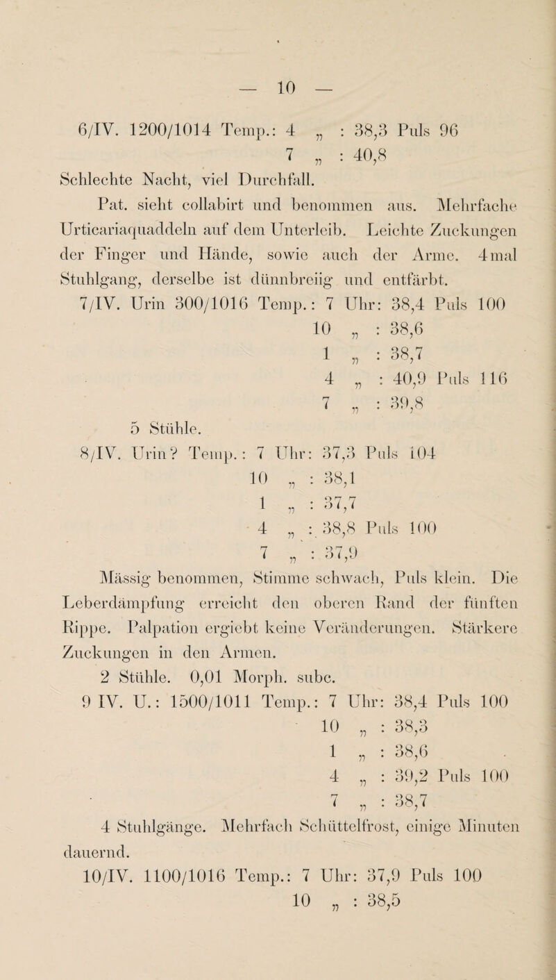 6/IV. 1200/1014 Temp.: 4 „ : 38,3 Puls 96 7 „ : 40,3 Schlechte Nacht, viel Durchfall. Pat. sieht collabirt und benommen aus. Mehrfache Urticariaquaddeln auf dem Unterleib. Leichte Zuckungen der Finger und Hände, sowie auch der Arme. 4 mal Stuhlgang, derselbe ist dünnbreiig und entfärbt. 7/IV. Urin 300/1016 Temp.: 7 Uhr: 38,4 Puls 100 10 w : 38,6 1 „ : 38,7 4 v : 40,9 Puls 116 7 „ : 39,8 5 Stühle. 8/1V. Urin? Temp.: 7 Uhr 10 1 4 7 77 r> n 77 37,3 Puls i04 38,1 37.7 38.8 Puls 100 37,9 Mässig benommen, Stimme schwach, Puls klein. Die Leberdämpfung erreicht den oberen Rand der fünften Rippe. Palpation ergiebt keine Veränderungen. Stärkere Zuckungen in den Armen. 2 Stühle. 0,01 Morph, subc. 9 IV. U.: 1500/1011 Temp.: 7 Uhr 10 1 4 7 77 77 77 38,4 Puls 100 üq u 00,0 38.6 39,2 Puls 100 38.7 4 Stuhlgänge. Mehrfach Schüttelfrost, einige Minuten dauernd. 10/IV. 1100/1016 Temp.: 7 Uhr: 37,9 Puls 100 10 „ : 38,5