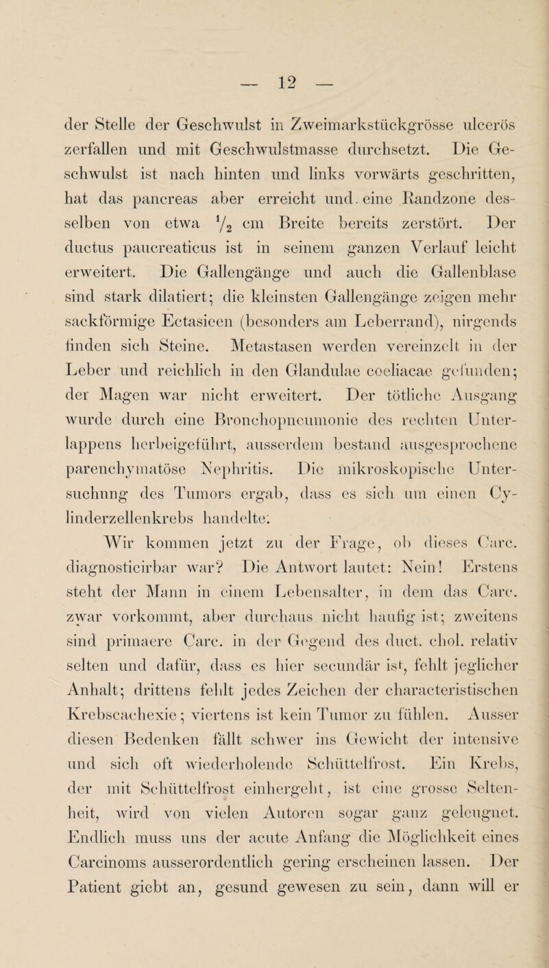 der Stelle der Geschwulst in Zweimarkstückgrösse ulcerös zerfallen und mit Geschwulstmasse durchsetzt. Die Ge¬ schwulst ist nach hinten und links vorwärts geschritten, hat das pancreas aber erreicht und. eine Randzone des¬ selben von etwa */2 cm Breite bereits zerstört. Der ductus paucreaticus ist in seinem ganzen Verlauf leicht erweitert. Die Gallengänge und auch die Gallenblase sind stark diktiert; die kleinsten Gallengänge zeigen mehr sackförmige Ectasieen (besonders am Leberrand), nirgends linden sich Steine. Metastasen werden vereinzelt in der Leber und reichlich in den Glandulae coeliacae gefunden; der Magen war nicht erweitert. Der tötlichc Ausgang wurde durch eine Bronchopneumonie des rechten Unter¬ lappens herbeigeführt, ausserdem bestand ausgesprochene parenchymatöse Nephritis. Die mikroskopische Unter¬ suchung des Tumors ergab, dass es sich um einen Cy- linderzellenkrebs handelte; Wir kommen jetzt zu der Frage, ob dieses Care, diagnosticirbar war? Die Antwort lautet: Nein! Erstens steht der Mann in einem Lebensalter, in dem das Care, zwar vorkommt, aber durchaus nicht häufig ist; zweitens sind primaere Care, in der Gegend des duct. chol. relativ selten und dafür, dass es hier secundär ist, fehlt jeglicher Anhalt; drittens fehlt jedes Zeichen der characteristischen Krebscachexie; viertens ist kein Tumor zu fühlen. Ausser diesen Bedenken fällt schwer ins Gewicht der intensive und sich oft wiederholende Schüttelfrost. Ein Krebs, der mit Schüttelfrost einhergeht, ist eine grosse Selten¬ heit, wird von vielen Autoren sogar ganz geleugnet. Endlich muss uns der acute Anfang die Möglichkeit eines Carcinoms ausserordentlich gering erscheinen lassen. Der Patient giebt an, gesund gewesen zu sein, dann will er