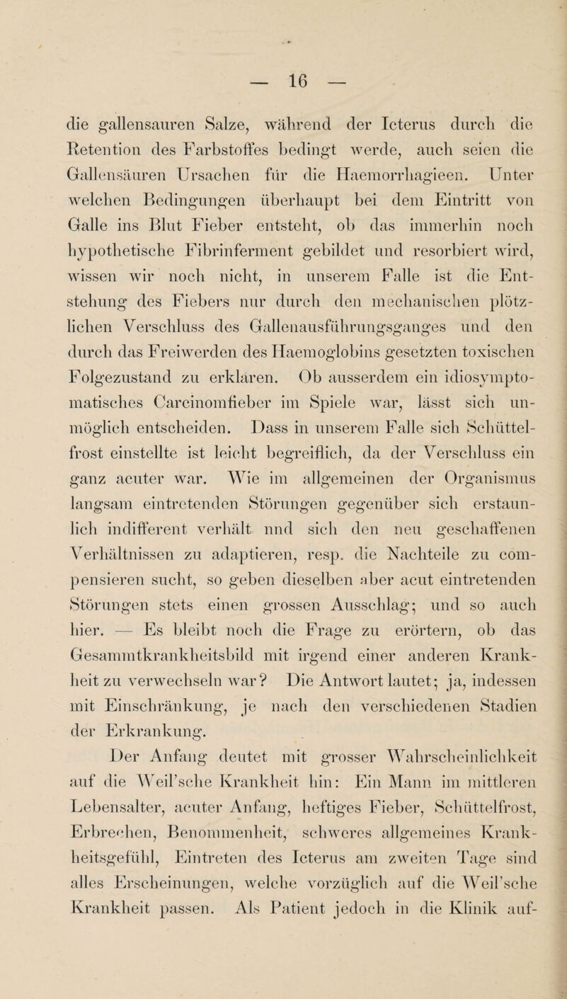 die gallensauren Salze, während der Icterus durch die Retention des Farbstoffes bedingt werde, auch seien die Gallensäuren Ursachen für die Haemorrhagieen. Unter welchen Bedingungen überhaupt bei dem Eintritt von Galle ins Blut Fieber entsteht, ob das immerhin noch hypothetische Fibrinferment gebildet und resorbiert wird, wissen wir noch nicht, in unserem Falle ist die Ent¬ stehung des Fiebers nur durch den mechanischen plötz¬ lichen Verschluss des Gallenausführungsganges und den durch das Freiwerden des Haemoglobins gesetzten toxischen Folgezustand zu erklären. Ob ausserdem ein idiosympto- matisches Carcinomffeber im Spiele war, lässt sich un¬ möglich entscheiden. Dass in unserem Falle sich Schüttel¬ frost einstellte ist leicht begreiflich, da der Verschluss ein ganz acuter war. Wie im allgemeinen der Organismus langsam eintretenden Störungen gegenüber sich erstaun¬ lich indifferent verhält nnd sich den neu geschaffenen Verhältnissen zu adaptieren, resp. die Nachteile zu com- pensieren sucht, so geben dieselben aber acut eintretenden Störungen stets einen grossen Ausschlag* und so auch hier. — Es bleibt noch die Frage zu erörtern, ob das Gesammtkrankheitsbild mit irgend einer anderen Krank¬ heit zu verwechseln war? Die Antwort lautet; ja, indessen mit Einschränkung, je nach den verschiedenen Stadien der Erkrankung. Der Anfang deutet mit grosser Wahrscheinlichkeit auf die Weil’sche Krankheit hin: Ein Mann im mittleren Lebensalter, acuter Anfang, heftiges Fieber, Schüttelfrost, Erbrechen, Benommenheit, schweres allgemeines Krank¬ heitsgefühl, Eintreten des Icterus am zweiten Tage sind alles Erscheinungen, welche vorzüglich auf die Weil’sche Krankheit passen. Als Patient jedoch in die Klinik auf-