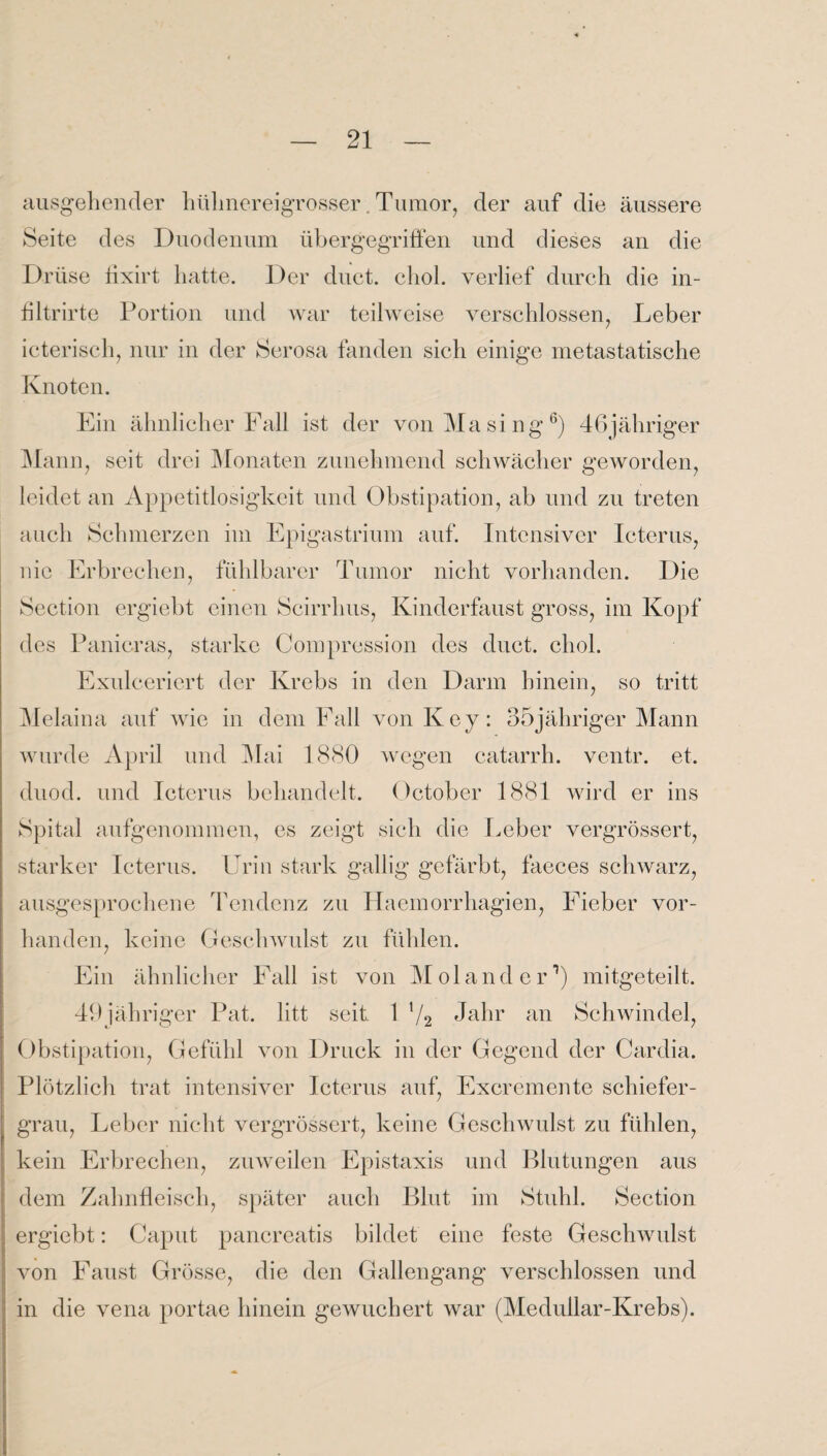 ausgehender hülmereigrosser. Tumor, der auf die äussere Seite des Duodenum übergegriffen und dieses an die Drüse lixirt hatte. Der duct. chol. verlief durch die in- filtrirte Portion und war teilweise verschlossen, Leber icterisch, nur in der Serosa fanden sich einige metastatische Knoten. Ein ähnlicher Fall ist der von Masing6) 46jähriger Mann, seit drei Monaten zunehmend schwächer geworden, leidet an Appetitlosigkeit und Obstipation, ab und zu treten auch Schmerzen im Epigastrium auf. Intensiver Icterus, nie Erbrechen, fühlbarer Tumor nicht vorhanden. Die Section ergiebt einen Scirrhus, Kinderfaust gross, im Kopf des Panicras, starke Compression des duct. chol. Exulceriert der Krebs in den Darm hinein, so tritt Melaina auf wie in dem Fall von Key: 35jähriger Mann wurde April und Mai 1880 wegen catarrh. ventr. et, duod. und Icterus behandelt. Oetober 1881 wird er ins Spital aufgenommen, es zeigt sich die Leber vergrössert, starker Icterus. Urin stark gallig gefärbt, faeces schwarz, ausgesprochene Tendenz zu Haemorrhagien, Fieber vor¬ handen, keine Geschwulst zu fühlen. Ein ähnlicher Fall ist von Mol and er1) mitgeteilt. 49jähriger Pat. litt seit. 1 x/2 Jahr an Schwindel, Obstipation, Gefühl von Druck in der Gegend der Cardia. Plötzlich trat intensiver Icterus auf, Excremente schiefer¬ grau, Leber nicht vergrössert, keine Geschwulst zu fühlen, kein Erbrechen, zuweilen Epistaxis und Blutungen aus dem Zahnfleisch, später auch Blut im Stuhl. Section ergiebt: Caput pancreatis bildet eine feste Geschwulst von Faust Grösse, die den Gallengang verschlossen und in die vena portae hinein gewuchert war (Medullar-Krebs).