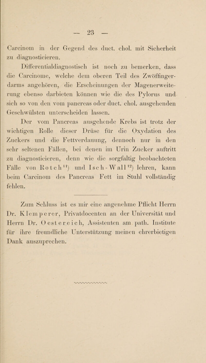 Carcinom in der Gegend des duct. chol. mit Sicherheit zu diagnosticieren. Differentialdiagnostisch ist noch zu bemerken, dass die Carcinome, welche dem oberen Teil des Zwöffinger- darms angehören, die Erscheinungen der Magenerweite¬ rung ebenso darbieten können wie die des Pylorus und sich so von den vom pancreas oder duct. chol. ausgehenden Geschwülsten unterscheiden lassen. Der vom Pancreas ausgehende Krebs ist trotz der wichtigen Rolle dieser Drüse für die Oxydation des Zuckers und die Fettverdauung, dennoch nur in den sehr seltenen Fällen, bei denen im Urin Zucker auftritt zu diagnosticieren, denn wie die sorgfältig beobachteten Fälle von Rotch11) und I sch-Wall12) lehren, kann beim Carcinom des Pancreas Fett im Stuhl vollständig fehlen. Zum Schluss ist es mir eine angenehme Pflicht Herrn Dr. Kl emperer, Privatdocenten an der Universität und Herrn Dr. Oester eich, Assistenten am path. Institute für ihre freundliche Unterstützung meinen ehrerbietigen Dank auszuprechen.