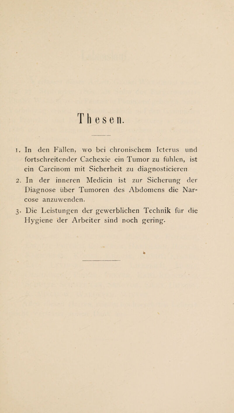 Thesen. 1. In den Fallen, wo bei chronischem Icterus und fortschreitender Cachexie ein Tumor zu fühlen, ist ein Carcinom mit Sicherheit zu diagnosticieren 2. In der inneren Medicin ist zur Sicherung- der Diagnose über Tumoren des Abdomens die Nar- cose anzuwenden. 3. Die Leistungen der gewerblichen Technik für die Hygiene der Arbeiter sind noch gering. *