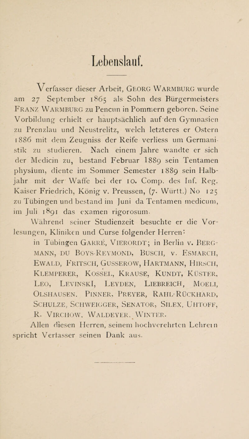 Lebenslauf. Verfasser dieser Arbeit, GEORG WARMBURG wurde am 27 September 1865 als Sohn des Bürgermeisters Franz Warmburg zu Pencun in Pommern geboren. Seine Vorbildung erhielt er hauptsächlich auf den Gymnasien zu Prenzlau und Neustrelitz, welch letzteres er Ostern 1 886 mit dem Zeugniss der Reife verliess um Germani¬ stik zu studieren. Nach einem Jahre wandte er sich der Medicin zu, bestand Februar I889 sein Tentamen physium, diente im Sommer Semester 1889 sein Halb¬ jahr mit der Waffe bei der io» Comp, des Inf. Reg. Kaiser Friedrich, König v. Preussen, (7. Württ.) No 125 zu Tübingen und bestand im Juni da Tentamen medicum, im Juli 1891 das examen rigorosum. Während seiner Studienzeit besuchte er die Vor¬ lesungen, Kliniken und Curse folgender Herren- in Tübingen Garre, VlERORDT; in Berlin v. BERG¬ MANN, du Boys-Reymond, Busch, v. Esmarch, Ewald, Fritsch, Gusserow, Hartmann, Hirsch, Klemperer, Kossel, Krause, Kundt, Küster, Leo, LevinskI, Leyden, Liebreich, Moelt, Olspiausen. Pinner, Preyer, Rahl-Rückhard, Schulze, Schweigger, Senator, Silex, Uhtoff, R. Virchow. Waldeyer, Winter. % Allen diesen Herren, seinem hochverehrten Lehrein spricht Verfasser seinen Dank aus.