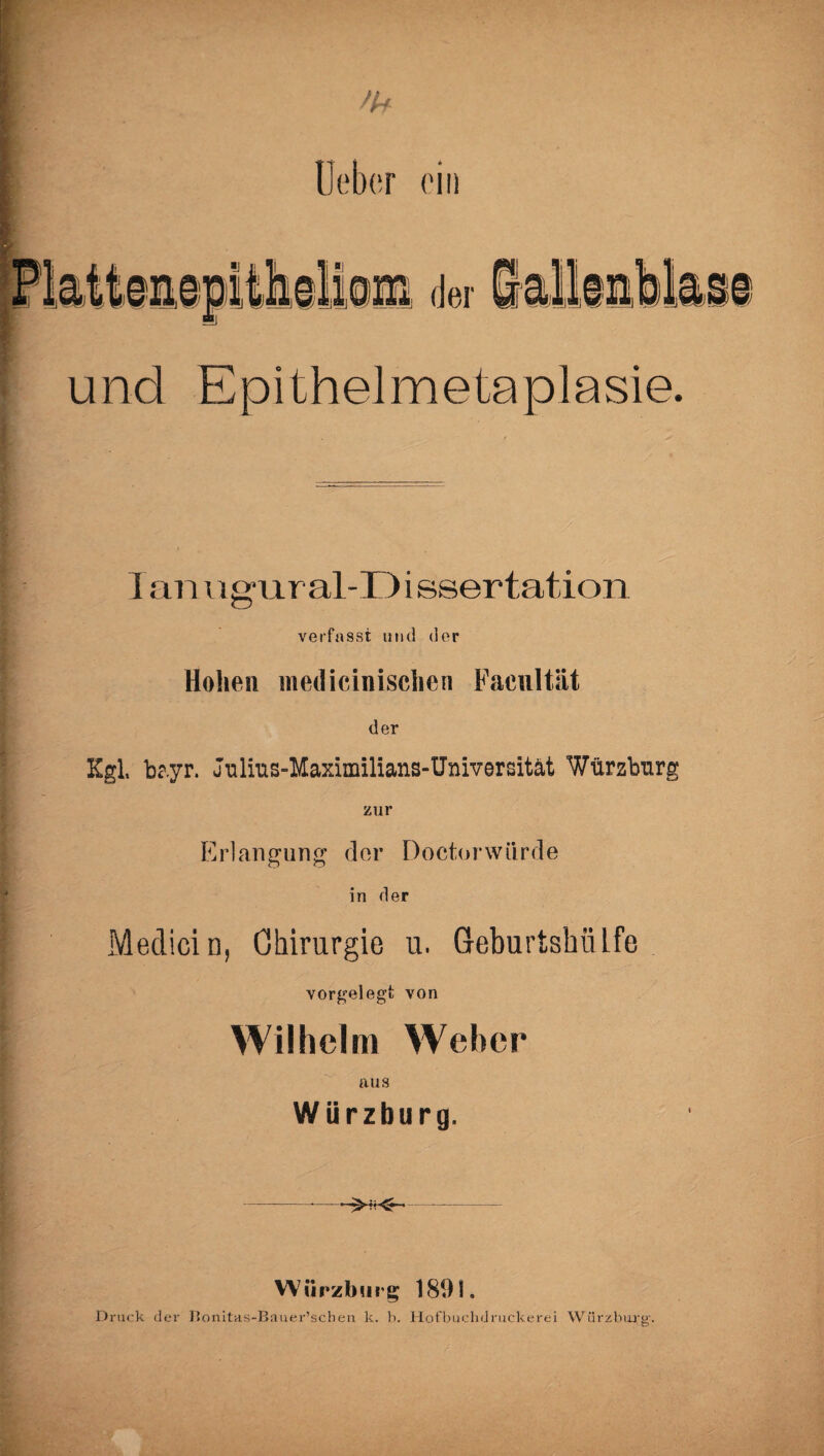 /b lieber ein der und Epithelmetaplasie. lanugural-Dissertation verfasst und der Hohen medicinischen Facnltät der Kgl, bayr. Julms-Maximilians-Universität Würsbnr zur Erlangung der Doctorwiirde in der Medicin, Chirurgie u. Geburtshiilfe vorgelegfc von Wilhelm Weher aus Würzburg. -.—- Wiirzburg 1891. Druck der Bonitas-Bauer’schen k. b. Hofbuchdruckerei Würzbm;g'.