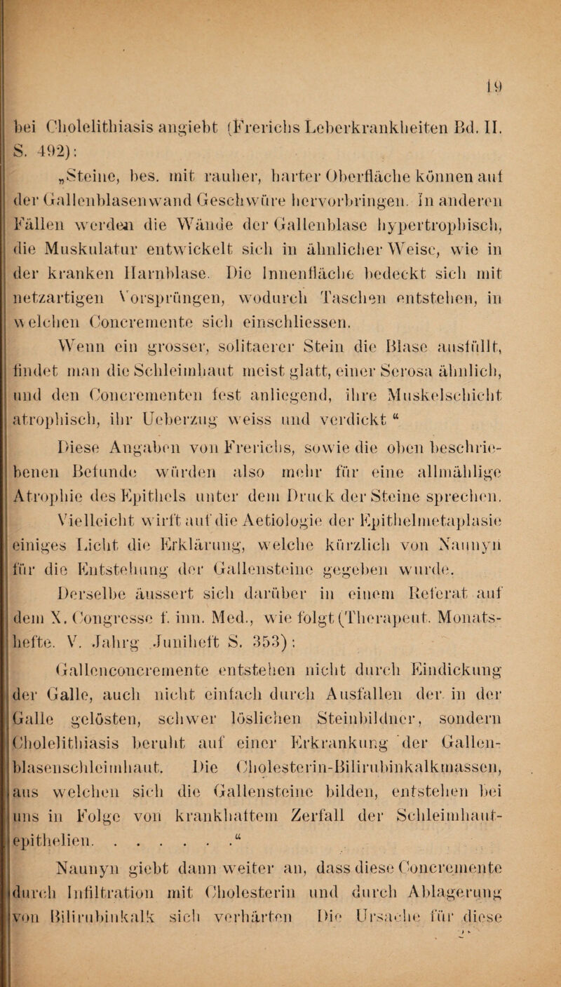 bei Cliolelithiasis angiebt (Frericiis Leberkrankheiten Bd. II. | S. 402): „Steine, bes. mit rauher, harter Oberfläche können auf der Gallenblasenwand Geschwüre hervorbringen. In anderen Fällen werden die Wände der Gallenblase hypertrophisch, die Muskulatur entwickelt sich in ähnlicher Weise, wie in der kranken Harnblase. Die Innenfläche bedeckt sich mit netzartigen Vorsprüngen, wodurch Taschen entstehen, in welchen Concremente sich einschliessen. Wenn ein grosser, solitaercr Stein die Blase ansfüllt, findet man die Schleimhaut meist glatt, einer Scrosa ähnlich, und den Ooncrementen fest anliegend, ihre Muskelschicht ] atrophisch, ihr Ueberzug weiss und verdickt “ Diese Angaben von Frericiis, sowie die oben beschrie¬ benen Befunde würden also mehr für eine allmählige ; Atrophie des Epithels unter dem Druck der Steine sprechen. Vielleicht wirft auf die Aetiologie der Epithelmetaplasie einiges Eicht die Erklärung, welche kürzlich von Xaunyii für die Entstehung der Gallensteine gegeben wurde. Derselbe äussert sich darüber in einem Referat auf dem X. Congrcsse f. inn. Med., w ie folgt (Therapeut. Monats¬ hefte. V. Jahrg .Juniheft S. 353): Gallenconcremente entstehen nicht durch Eindickung der Galle, auch nicht einfach durch Ausfallen der in der Galle gelösten, schwer löslichen Steinbildner, sondern Cliolelithiasis beruht auf einer Erkrankung der Gallen¬ blasenschleimhaut. Die Cholesterin-Bilirubinkalkmassen, aus welchen sich die Gallensteine bilden, entstehen bei uns in Folge von krankhaftem Zerfall der Schleimhaut- epithelien.“ Naunyn giebt dann weiter an, dass diese Concremente durch Infiltration mit Cholesterin und durch Ablagerung von Bilirubinkalk sich verhärten Die Ursache für diese