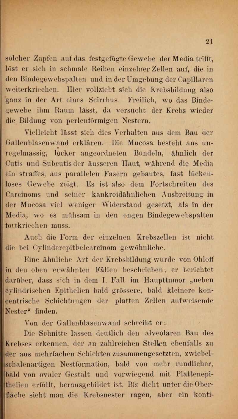 solcher Zapfen auf das festgefügte Gewebe der Media trifft, löst er sich in schmale Reihen einzelner Zellen auf, die in den Bindegewebspalten und in der Umgebung der Capillaren weiterkriechen. Hier vollzieht sich die Krebsbildung also ganz in der Art eines Scirrhus. Freilich, wo das Binde¬ gewebe ihm Raum lässt, da versucht der Krebs wieder die Bildung von perlenförmigen Nestern. Vielleicht lässt sich dies Verhalten aus dem Bau der Gallenblasenwand erklären. Die Mucosa besteht aus un- regelmässig, locker angeordneten Bündeln, ähnlich der Cutis und Subcutis der äusseren Haut, während die Media ein straffes, aus parallelen Fasern gebautes, fast lücken¬ loses Gewebe zeigt. Es ist also dem Fortschreiten des Carcinoms und seiner kankrcidähnlichen Ausbreitung in der Mucosa viel weniger Widerstand gesetzt, als in der Media, wro es mühsam in den engen Bindegewebspalten fortkriechen muss. Auch die Form der einzelnen Krebszellen ist nicht die bei Cylinderepitbelcarcinom gewöhnliche, Eine ähnliche Art der Krebsbildung wurde von Ohloff in den oben erwähnten Fällen beschrieben; er berichtet darüber, dass sich in dem I. Fall im Haupttumor „neben cylindrischen Epithelien bald grössere, bald kleinere kon- centrische Schichtungen der platten Zellen aufweisende Nester“ finden. Von der Gallenblasen wand schreibt er: Die Schnitte lassen deutlich den alveolären Bau des Krebses erkennen, der an zahlreichen Stellen ebenfalls zu der aus mehrfachen Schichten zusammengesetzten, zwiebel¬ schalenartigen Nestformation, bald von mehr rundlicher, bald von ovaler Gestalt und vorwiegend mit Platten epi¬ thelien erfüllt, herausgebildet ist. Bis dicht unter die Ober¬ fläche sieht man die Krebsnester ragen, aber ein konti-