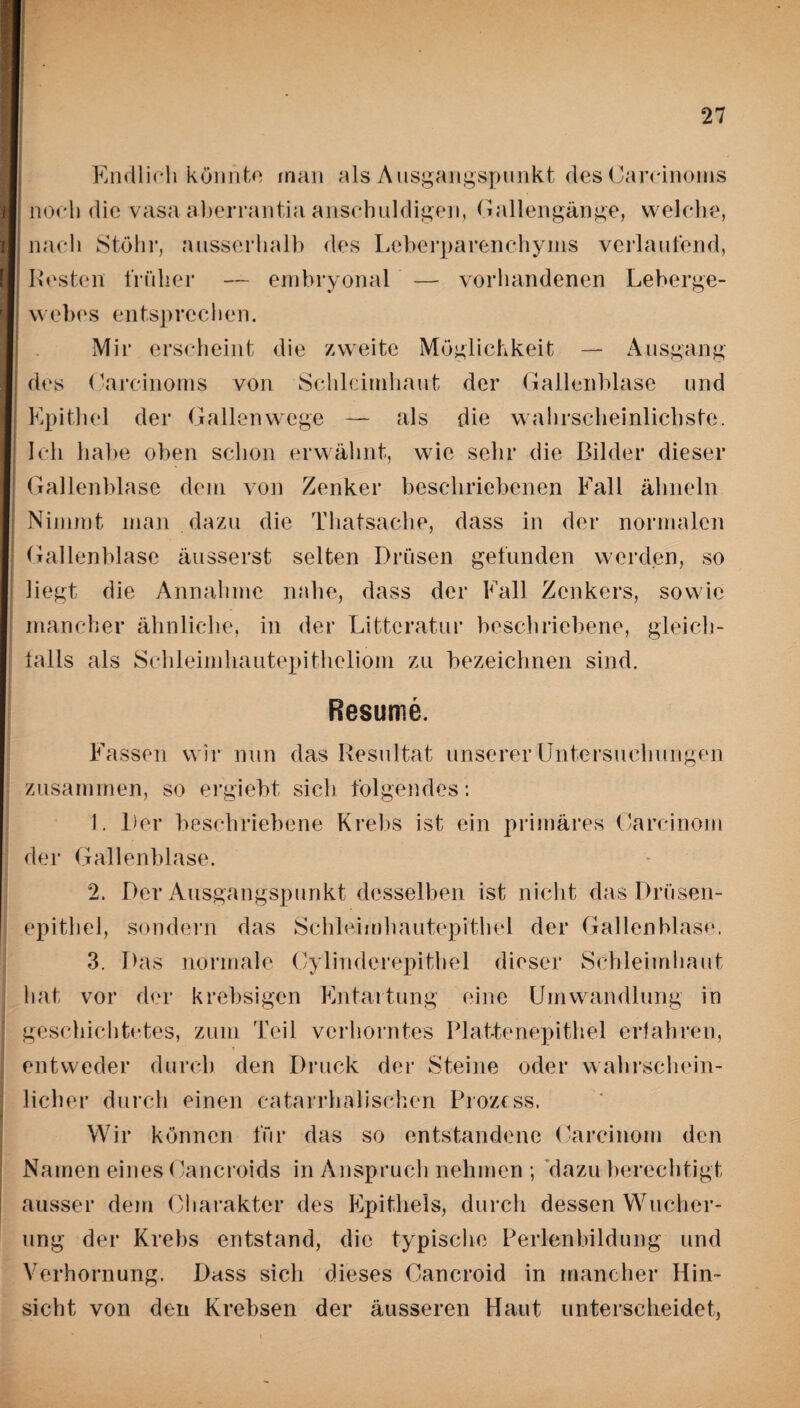 Endlich könnte man als Ausgangspunkt des Oarcinoms noch die vasa aberrantia anschuldigen, Gallengänge, welche, nach Stöhr, ausserhalb des Leberparenchyms verlaufend, Resten früher — embryonal — vorhandenen Leberge- w ebes en tsp rec h en. Mir erscheint die zweite Möglichkeit — Ausgang des Oarcinoms von Schleimhaut der Gallenblase und Epithel der Gallenwege — als die wahrscheinlichste. Ich habe oben schon erwähnt, wie sehr die Bilder dieser Gallenblase dem von Zenker beschriebenen Fall ähneln Nimmt man dazu die Thatsache, dass in der normalen Gallenblase äusserst selten Drüsen gefunden werden, so liegt die Annahme nahe, dass der Fall Zenkers, sowie mancher ähnliche, in der Litteratur beschriebene, gleich¬ falls als Schleimhautepitheliom zu bezeichnen sind. Besinne. Fassen wir nun das Resultat unserer Untersuchungen zusammen, so ergiebt sich folgendes: 1. Der beschriebene Krebs ist ein primäres Oarcinom der Gallenblase. 2. Der Ausgangspunkt desselben ist nicht das Drüsen¬ epithel, sondern das Schleimhautepithel der Gallenblase. 3. Das normale Oylinderepithel dieser Schleimhaut hat vor der krebsigcn Entartung eine Umwandlung in geschichtetes, zum Teil verhorntes Plattenepithel erfahren, entweder durch den Druck der Steine oder wahrschein¬ licher durch einen catarrhalischen Prozess. Wir können für das so entstandene Oarcinom den Namen eines Oancroids in Anspruch nehmen ; dazu berechtigt ausser dem Charakter des Epithels, durch dessen Wucher¬ ung der Krebs entstand, die typische Perlenbildung und Verhornung. Dass sich dieses Oancroid in mancher Hin¬ sicht von den Krebsen der äusseren Haut unterscheidet,