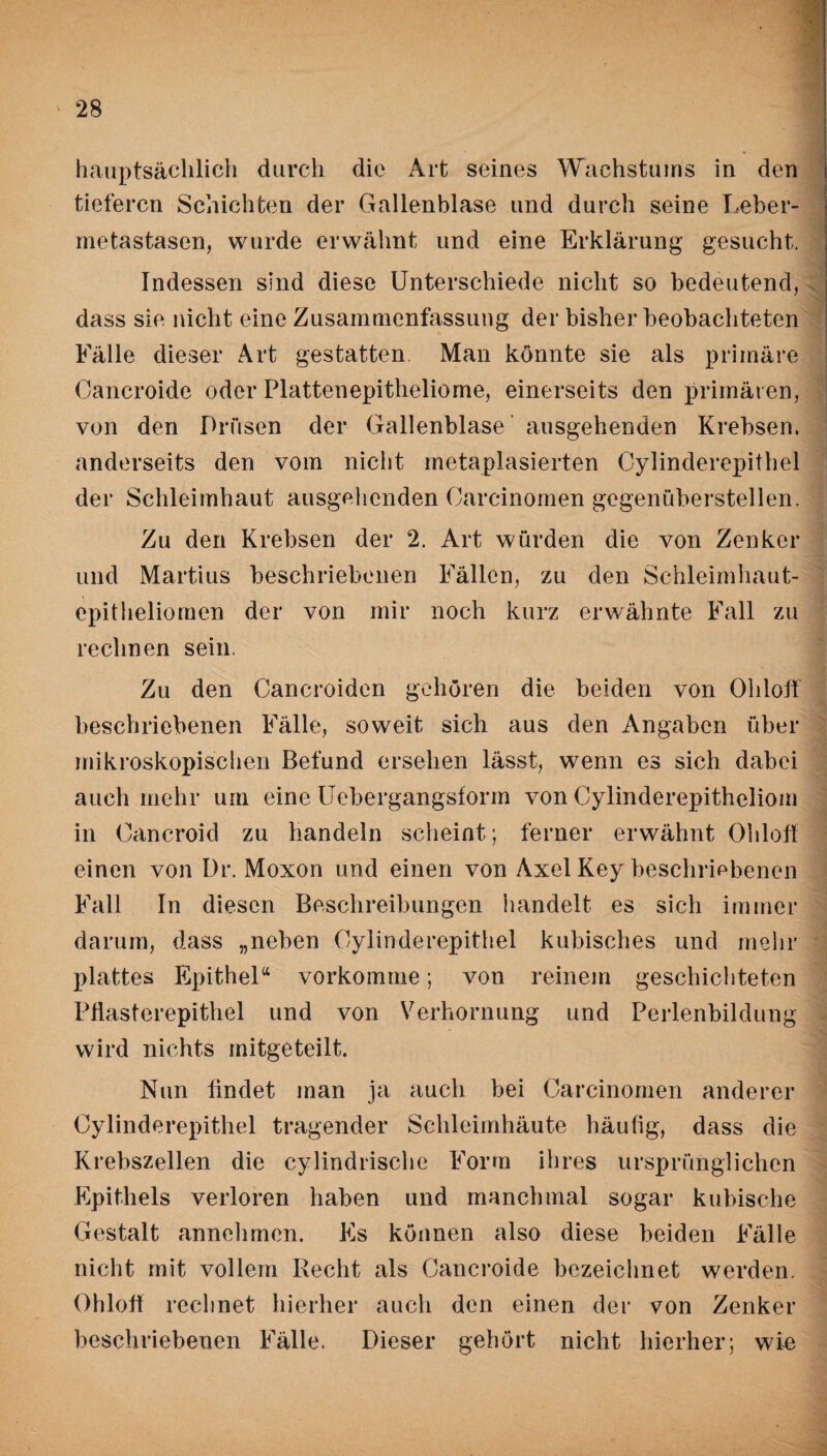 hauptsächlich durch die Art seines Wachstums in den tieferen Schichten der Gallenblase und durch seine Leber¬ metastasen, wurde erwähnt und eine Erklärung gesucht. Indessen sind diese Unterschiede nicht so bedeutend, dass sie nicht eine Zusammenfassung der bisher beobachteten Fälle dieser Art gestatten Man könnte sie als primäre Cancroide oder Plattenepitheliome, einerseits den primären, von den Drüsen der Gallenblase ausgehenden Krebsen, anderseits den vom nicht rnetaplasierten Cylinderepithel der Schleimhaut ausgehenden Oarcinomen gegenüberstellen. Zu den Krebsen der 2. Art würden die von Zenker und Martius beschriebenen Fällen, zu den Schleimhaut¬ epitheliomen der von mir noch kurz erwähnte Fall zu rechnen sein. Zu den Cancroiden gehören die beiden von Ohlolf beschriebenen Fälle, soweit sich aus den Angaben über mikroskopischen Befund ersehen lässt, wenn es sich dabei auch mehr um eine Uebergangsform von Cylinderepitheliom in Cancroid zu handeln scheint; ferner erwähnt Ohlolf einen von Dr. Moxon und einen von Axel Key beschriebenen Fall In diesen Beschreibungen handelt es sich immer darum, dass „neben Cylinderepithel kubisches und mehr plattes Epithel“ vorkomme; von reinem geschichteten Pflasterepithel und von Verhornung und Perlenbildung wird nichts mitgeteilt. Nun findet man ja auch bei Oarcinomen anderer Cylinderepithel tragender Schleimhäute häufig, dass die Krebszellen die cylindrische Form ihres ursprünglichen Epithels verloren haben und manchmal sogar kubische Gestalt annehmen. Es können also diese beiden Fälle nicht mit vollem Recht als Cancroide bezeichnet werden. Ohlolf rechnet hierher auch den einen der von Zenker beschriebenen Fälle. Dieser gehört nicht hierher; wie