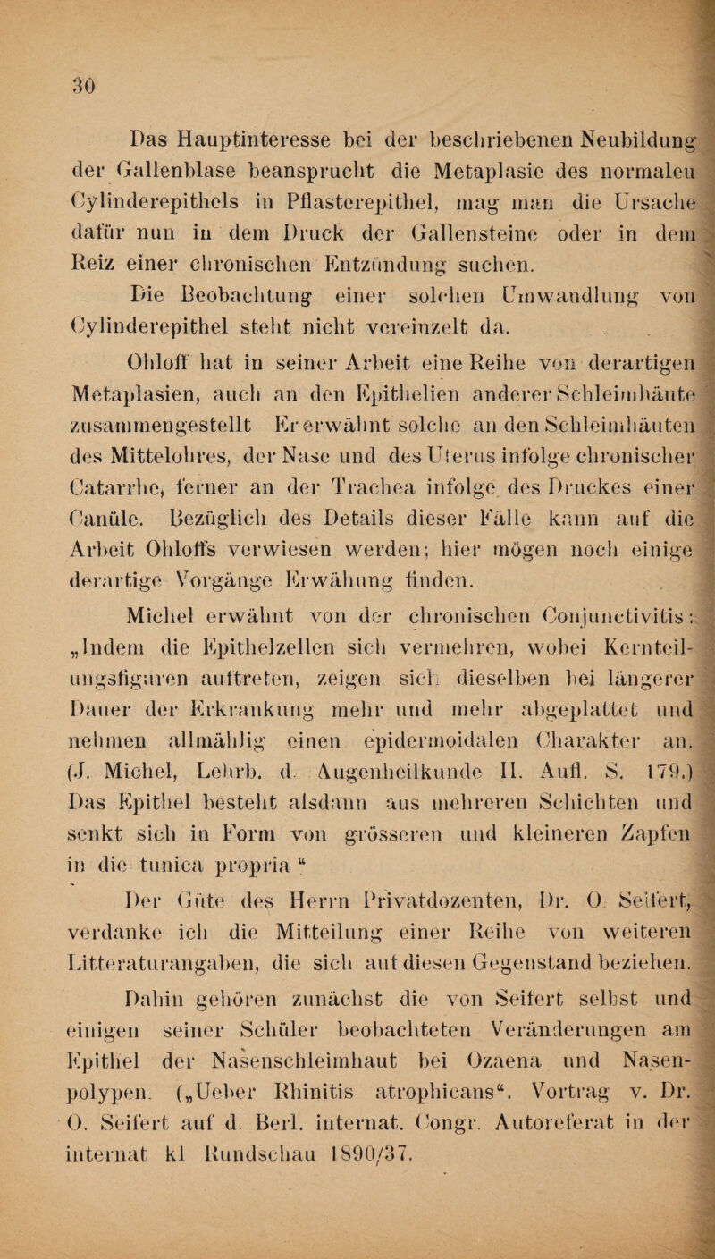 Das Hauptinteresse bei der beschriebenen Neubildung der Gallenblase beansprucht die Metaplasie des normaleu Cylinderepithcls in Pflasterepithel, mag man die Ursache dafür nun in dem Druck der Gallensteine oder in dem Reiz einer chronischen Entzündung suchen. Die Beobachtung einer solchen Umwandlung von Cylinderepithel steht nicht vereinzelt da. Ohloff hat in seiner Arbeit eine Reihe von derartigen Metaplasien, auch an den Epithelien anderer Schleimhäute zusammengestellt Kr erwähnt solche an den Schleimhäuten des Mittelohres, der Nase und des Uterus infolge chronischer Catarrhe, ferner an der Trachea infolge des Druckes einer Oanüle. Bezüglich des Details dieser Fälle kann auf die Arbeit Ohlolfs verwiesen werden; hier mögen noch einige derartige Vorgänge Erwähung finden. Michel erwähnt von der chronischen Conjunctivitis; „Indem die Epithelzellen sich vermehren, wobei Kernteil¬ ungsfiguren auftreten, zeigen sich dieselben bei längerer Dauer der Erkrankung mehr und mehr abgeplattet und nehmen all mäh) ig einen epidermoidalen Charakter an. (J. Michel, Lehrb. d. Augenheilkunde II. Aufl. S. 179.) Das Epithel besteht alsdann aus mehreren Schichten und senkt sich in Form von grösseren und kleineren Zapfen in die tunica propria u Der Güte des Herrn Privatdozenten, Pr. 0 Seifert, verdanke ich die Mitteilung einer Reihe von weiteren Litteraturangaben, die sich aut diesen Gegenstand beziehen. Dahin gehören zunächst die von Seifert selbst und einigen seiner Schüler beobachteten Veränderungen am Epithel der Nasenschleimhaut bei Ozaena und Nasen¬ polypen („Ueber Rhinitis atrophicans“. Vortrag v. Dr. 0. Seifert auf d. Beil, internat. Congr. Autoreferat in der internat kl Rundschau 1890/37.