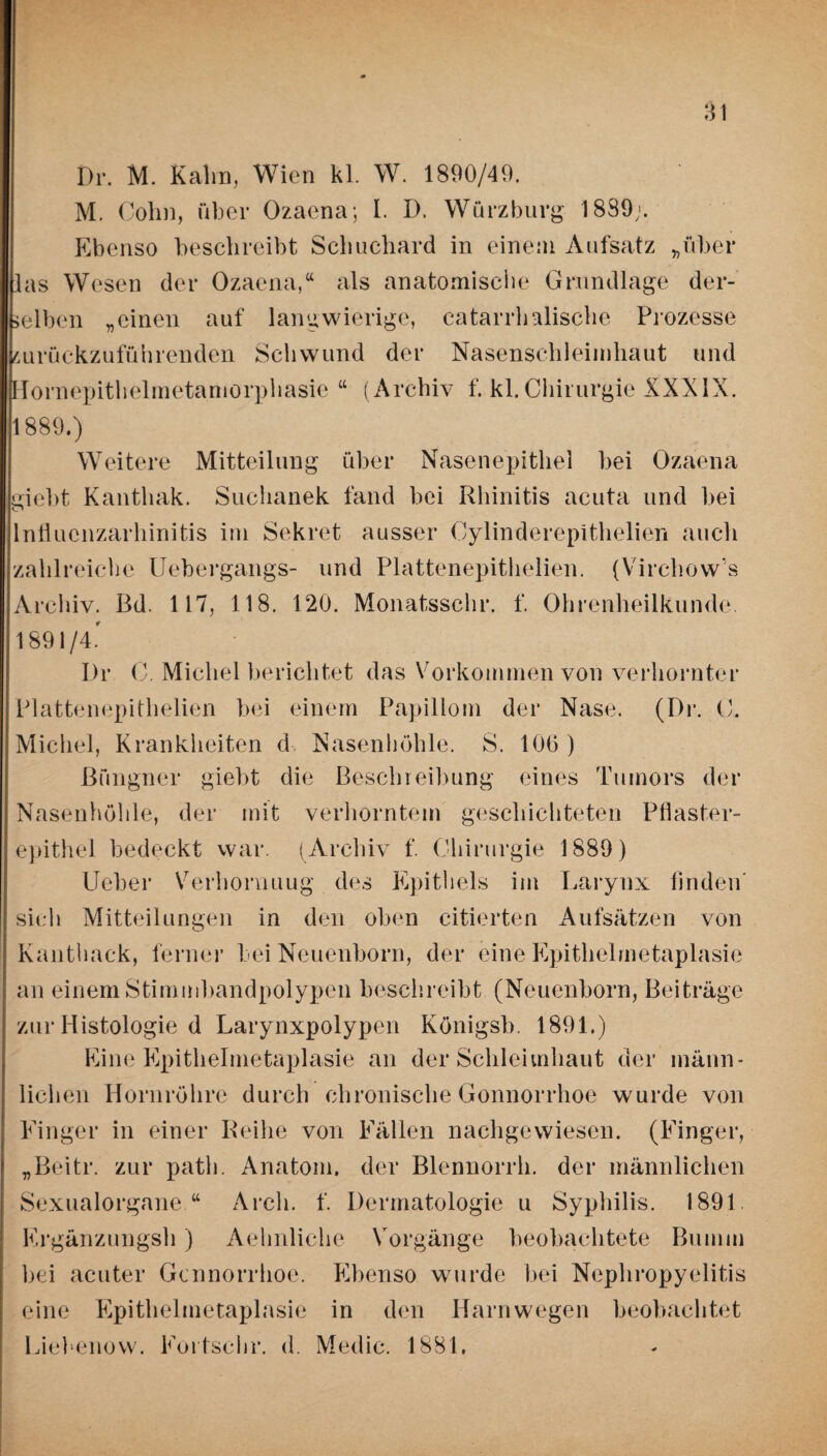 Di\ M. Kahn, Wien kl. W. 1890/49. M. Cohn, über Ozaena; I. D. Wurzburg 1889;. Ebenso beschreibt Sehuchard in einem Aufsatz „über las Wesen der Ozaena,“ als anatomische Grundlage der- elben „einen auf langwierige, catarrh Mische Prozesse jurückzuführenden Schwund der Nasenschleimhaut und Hornepithelmetamorphasie “ (Archiv f. kl.Chirurgie XXXIX. 1889.) Weitere Mitteilung über Nasenepithel bei Ozaena ;iebt Kanthak. Suchanek fand bei Rhinitis acuta und bei lnflucnzarhinitis im Sekret ausser Cylinderepithelien auch zahlreiche Uebergangs- und Plattenepithelien. (Virchow's Archiv. Bd. 117, 118. 120. Monatsschr. f. Ohrenheilkunde. 1891/4.' Dr C. Michel berichtet das Vorkommen von verhornter Plattenepithelien bei einem Papillom der Nase. (Dr. ü. Michel, Krankheiten d Nasenhöhle. S. 100 ) ßüngner giebt die Beschreibung eines Tumors der Nasenhöhle, der mit verhorntem geschichteten Pflaster¬ epithel bedeckt war. (Archiv f. Chirurgie 1889) Lieber Verhornuug des Epithels im Larynx finden’ sich Mitteilungen in den oben citierten Aufsätzen von Kanthack, ferner bei Neuenborn, der eine Epithelmetaplasie an einem Stimmbandpolypen beschreibt (Neuenborn, Beiträge zur Histologie d Larynxpolypen Königsb. 1891.) Eine Epithelmetaplasie an der Schleimhaut der männ¬ lichen Hornröhre durch chronische Gonnorrhoe wurde von Eiliger in einer Reihe von Eäl’len nachgewiesen. (Einger, „Beitr. zur path. Anatom, der Blennorrh. der männlichen Sexualorgane “ Arcli. f. Dermatologie u Syphilis. 1891 Ergänzungsh ) Aehnliche Vorgänge beobachtete ßuiiiiii hei acuter Gcnnorrhoe. Ebenso wurde bei Nephropyelitis eine Epithelmetaplasie in den Harn wegen beobachtet Liebenow. Eortschr. d. Medic. 1881.