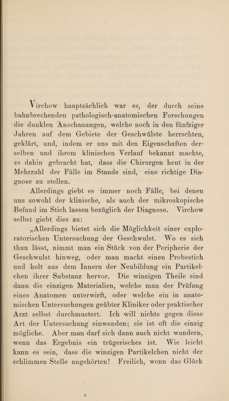 bahnbrechenden pathologisch-anatomischen Forschungen die dunklen Anschauungen, welche noch in den fünfziger Jahren auf dem Gebiete der Geschwülste herrschten, geklärt, und, indem er uns mit den Eigenschaften der¬ selben und ihrem klinischen Verlauf bekannt machte, es dahin gebracht hat, dass die Chirurgen heut in der Mehrzahl der Fälle im Stande sind, eine richtige Dia¬ gnose zu stellen. Allerdings giebt es immer noch Fälle, bei denen uns sowohl der klinische, als auch der mikroskopische Befund im Stich lassen bezüglich der Diagnose. Virchow selbst giebt dies zu: „Allerdings bietet sich die Möglichkeit einer expi¬ ratorischen Untersuchung der Geschwulst. Wo es sich thun lässt, nimmt man ein Stück von der Peripherie der Geschwulst hinweg, oder man macht einen Probestich und holt aus dem Innern der Neubildung ein Partikel¬ chen ihrer Substanz hervor. Die winzigen Theile sind dann die einzigen Materialien, welche man der Prüfung eines Anatomen unterwirft, oder welche ein in anato¬ mischen Untersuchungen geübter Kliniker oder praktischer Arzt selbst durchmustert. Ich will nichts gegen diese Art der Untersuchung einwenden; sie ist oft die einzig mögliche. Aber man darf sich dann auch nicht wundern, wenn das Ergebnis ein trügerisches ist. Wie leicht kann es sein, dass die winzigen Partikelchen nicht der schlimmen Stelle an^ehörten! Freilich, wenn das Glück