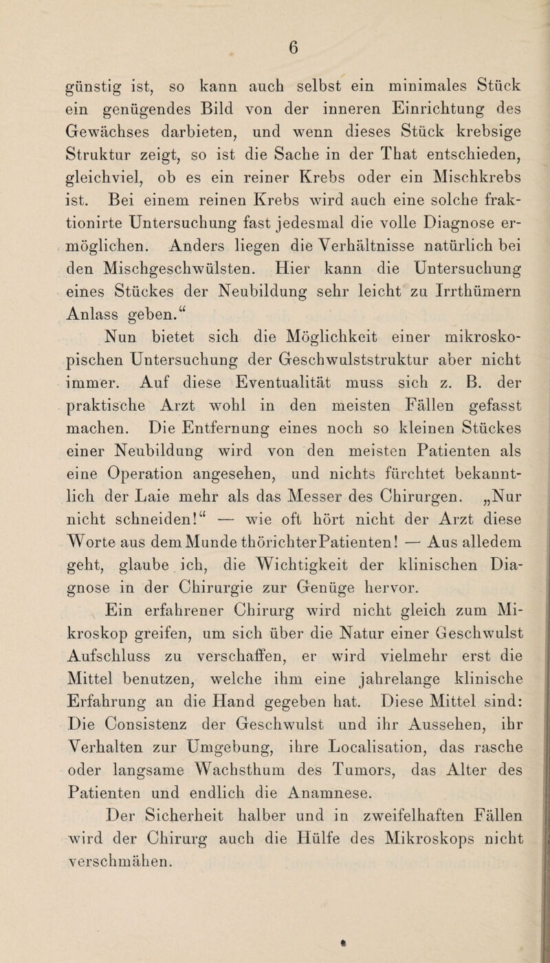 günstig ist, so kann auch selbst ein minimales Stück ein genügendes Bild von der inneren Einrichtung des Gewächses darbieten, und wenn dieses Stück krebsige Struktur zeigt, so ist die Sache in der That entschieden, gleichviel, ob es ein reiner Krebs oder ein Mischkrebs ist. Bei einem reinen Krebs wird auch eine solche frak- tionirte Untersuchung fast jedesmal die volle Diagnose er¬ möglichen. Anders liegen die Verhältnisse natürlich bei den Mischgeschwülsten. Hier kann die Untersuchung eines Stückes der Neubildung sehr leicht zu Irrthümern Anlass geben.“ Nun bietet sich die Möglichkeit einer mikrosko¬ pischen Untersuchung der Geschwulststruktur aber nicht immer. Auf diese Eventualität muss sich z. B. der praktische Arzt wohl in den meisten Fällen gefasst machen. Die Entfernung eines noch so kleinen Stückes einer Neubildung wird von den meisten Patienten als eine Operation angesehen, und nichts fürchtet bekannt¬ lich der Laie mehr als das Messer des Chirurgen. „Nur nicht schneiden!“ — wie oft hört nicht der Arzt diese Worte aus dem Munde thörichterPatienten! — Aus alledem geht, glaube ich, die Wichtigkeit der klinischen Dia¬ gnose in der Chirurgie zur Genüge hervor. Ein erfahrener Chirurg wird nicht gleich zum Mi¬ kroskop greifen, um sich über die Natur einer Geschwulst Aufschluss zu verschaffen, er wird vielmehr erst die Mittel benutzen, welche ihm eine jahrelange klinische Erfahrung an die Hand gegeben hat. Diese Mittel sind: Die Consistenz der Geschwulst und ihr Aussehen, ihr Verhalten zur Umgebung, ihre Localisation, das rasche oder langsame Wachsthum des Tumors, das Alter des Patienten und endlich die Anamnese. Der Sicherheit halber und in zweifelhaften Fällen wird der Chirurg auch die Hülfe des Mikroskops nicht verschmähen.