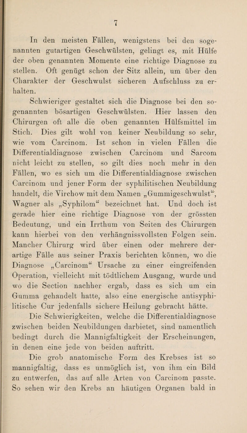 In den meisten Fällen, wenigstens bei den soge¬ nannten gutartigen Geschwülsten, gelingt es, mit Hülfe der oben genannten Momente eine richtige Diagnose zu stellen. Oft genügt schon der Sitz allein, um über den Charakter der Geschwulst sicheren Aufschluss zu er¬ halten. Schwieriger gestaltet sich die Diagnose bei den so¬ genannten bösartigen Geschwülsten. Hier lassen den Chirurgen oft alle die oben genannten Hülfsmittel im Stich. Dies gilt wohl von keiner Neubildung so sehr, wie vom Carcinom. Ist schon in vielen Fällen die Differentialdiaomose zwischen Carcinom und Sarcom o nicht leicht zu stellen, so gilt dies noch mehr in den Fällen, wo es sich um die Differentialdiagnose zwischen Carcinom und jener Form der syphilitischen Neubildung handelt, die Virchow mit dem Namen „Gummigeschwulst“, Wagner als „Syphilom“ bezeichnet hat. Und doch ist gerade hier eine richtige Diagnose von der grössten Bedeutung, und ein Irrthum von Seiten des Chirurgen kann hierbei von den verhängnisvollsten Folgen sein. Mancher Chirurg wird über einen oder mehrere der¬ artige Fälle aus seiner Praxis berichten können, wo die Di agnose „Carcinom“ Ursache zu einer eingreifenden Operation, vielleicht mit tödtlichem Ausgang, wurde und wo die Section nachher ergab, dass es sich um ein Gumma gehandelt hatte, also eine energische antisyphi¬ litische Cur jedenfalls sichere Heilung gebracht hätte. Die Schwierigkeiten, welche die Differentialdiagnose zwischen beiden Neubildungen darbietet, sind namentlich bedingt durch die Mannigfaltigkeit der Erscheinungen, in denen eine jede von beiden auftritt. Die grob anatomische Form des Krebses ist so mannigfaltig, dass es unmöglich ist, von ihm ein Bild zu entwerfen, das auf alle Arten von Carcinom passte. So sehen wir den Krebs an häutigen Organen bald in