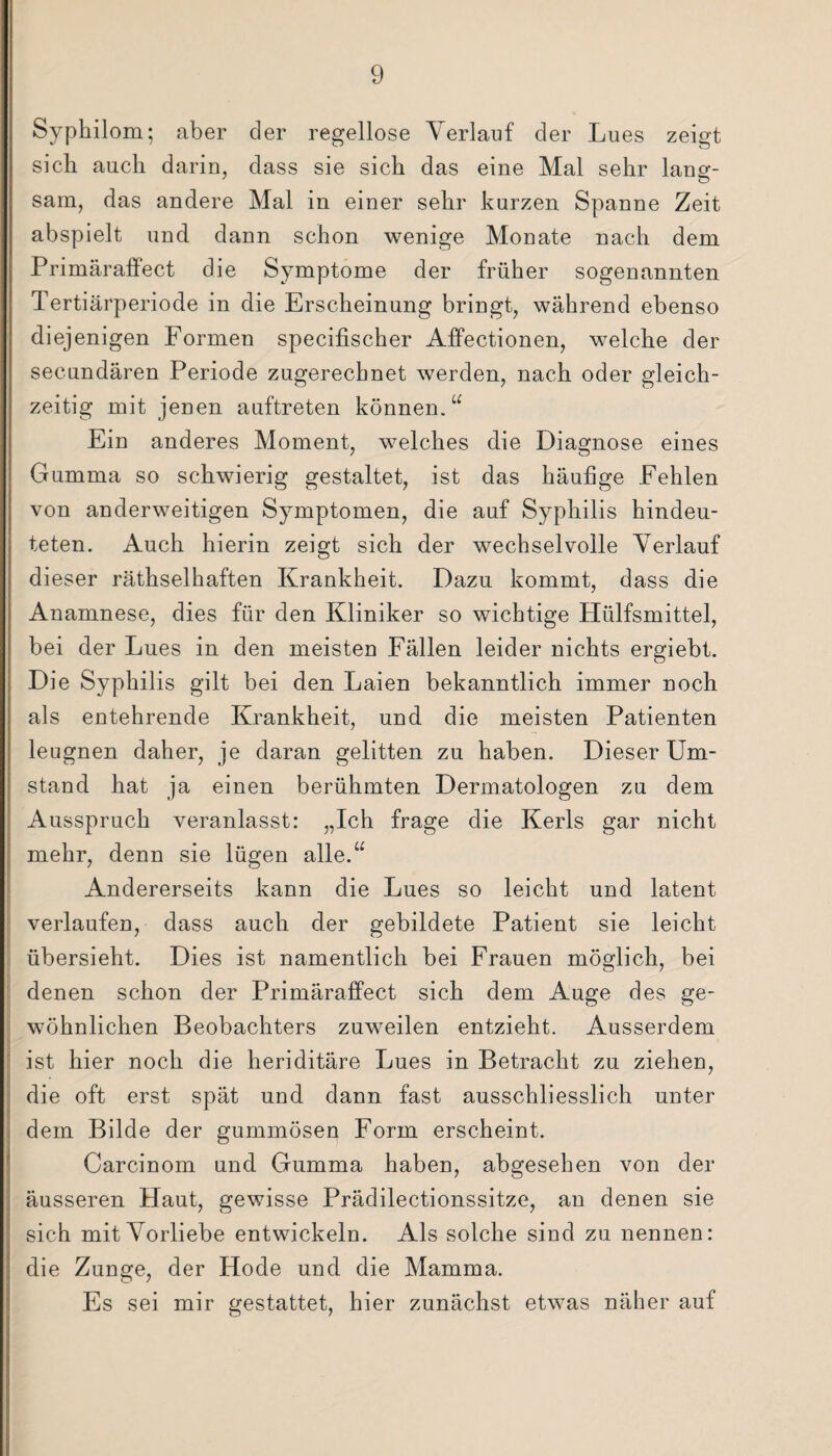 Sypkilom; aber der regellose Verlauf der Lues zeigt sieb auch darin, dass sie sich das eine Mal sehr lang¬ sam, das andere Mal in einer sehr kurzen Spanne Zeit abspielt und dann schon wenige Monate nach dem Primäraffect die Symptome der früher sogenannten Tertiärperiode in die Erscheinung bringt, während ebenso diejenigen Formen specifischer Affectionen, welche der secundären Periode zugerechnet werden, nach oder gleich¬ zeitig mit jenen auftreten können.u Ein anderes Moment, welches die Diagnose eines Gumma so schwierig gestaltet, ist das häufige Fehlen von anderweitigen Symptomen, die auf Syphilis hindeu¬ teten. Auch hierin zeigt sich der Wechsel volle Verlauf dieser räthselhaften Krankheit. Dazu kommt, dass die Anamnese, dies für den Kliniker so wichtige Hülfsmittel, bei der Lues in den meisten Fällen leider nichts ergiebt. Die Syphilis gilt bei den Laien bekanntlich immer noch als entehrende Krankheit, und die meisten Patienten leugnen daher, je daran gelitten zu haben. Dieser Um¬ stand hat ja einen berühmten Dermatologen zu dem Ausspruch veranlasst: „Ich frage die Kerls gar nicht mehr, denn sie lügen alle.“ Andererseits kann die Lues so leicht und latent verlaufen, dass auch der gebildete Patient sie leicht übersieht. Dies ist namentlich bei Frauen möglich, bei denen schon der Primäraffect sich dem Auge des ge¬ wöhnlichen Beobachters zuweilen entzieht. Ausserdem ist hier noch die heriditäre Lues in Betracht zu ziehen, die oft erst spät und dann fast ausschliesslich unter dem Bilde der gummösen Form erscheint. Carcinom und Gumma haben, abgesehen von der äusseren Haut, gewisse Prädilectionssitze, an denen sie sich mit Vorliebe entwickeln. Als solche sind zu nennen: die Zunge, der Hode und die Mamma. Es sei mir gestattet, hier zunächst etwas näher auf
