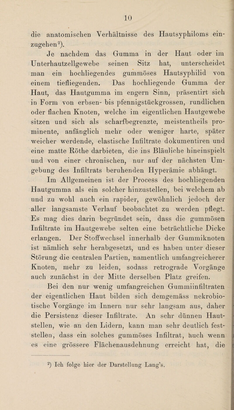 die anatomischen Verhältnisse des Hautsyphiloms ein¬ zugehen2). Je nachdem das Gumma in der Haut oder im Unterhautzellgewebe seinen Sitz hat, unterscheidet man ein hochliegendes gummöses Hautsyphilid von einem tiefliegenden. Das hochliegende Gumma der Haut, das Hautgumma im engern Sinn, präsentirt sich in Form von erbsen- bis pfennigstückgrossen, rundlichen oder flachen Knoten, welche im eigentlichen Hautgewebe sitzen und sich als scharfbegrenzte, meistentheils pro¬ minente, anfänglich mehr oder weniger harte, später weicher werdende, elastische Infiltrate dokumentiren und eine matte Röthe darbieten, die ins Bläuliche hineinspielt und von einer chronischen, nur auf der nächsten Um¬ gebung des Infiltrats beruhenden Hyperämie abhängt. Im Allgemeinen ist der Process des hochliegenden Hautgumma als ein solcher hinzustellen, bei welchem ab und zu wohl auch ein rapider, gewöhnlich jedoch der aller langsamste Verlauf beobachtet zu werden pflegt. Es mag dies darin begründet sein, dass die gummösen Infiltrate im Hautgewebe selten eine beträchtliche Dicke erlangen. Der Stoffwechsel innerhalb der Gummiknoten ist nämlich sehr herabgesetzt, und es haben unter dieser Störung die centralen Partien, namentlich umfangreicherer Knoten, mehr zu leiden, sodass retrograde Vorgänge auch zunächst in der Mitte derselben Platz greifen. Bei den nur wenig umfangreichen Gummiinfiltraten der eigentlichen Haut bilden sich demgemäss nekrobio- tische Vorgänge im Innern nur sehr langsam aus, daher die Persistenz dieser Infiltrate. An sehr dünnen Haut¬ stellen, wie an den Lidern, kann man sehr deutlich fest¬ stellen, dass ein solches gummöses Infiltrat, üuch wenn es eine grössere Flächenausdehnung erreicht hat, die 2) Ick folge hier der Darstellung Lang’s.