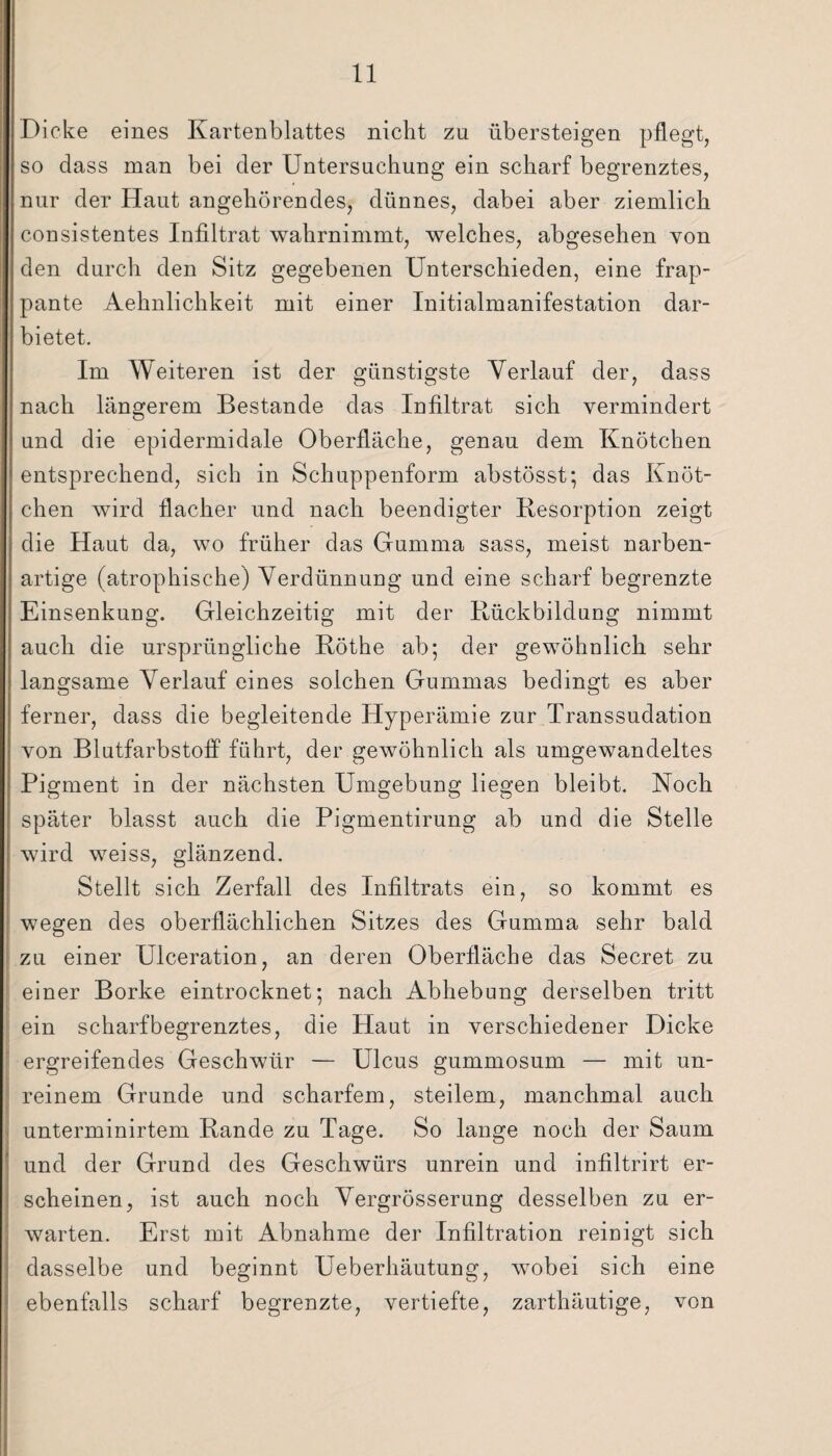 Dicke eines Kartenblattes nicht zu übersteigen pflegt, so dass man bei der Untersuchung ein scharf begrenztes, nur der Haut angehörendes, dünnes, dabei aber ziemlich consistentes Infiltrat wahrnimmt, welches, abgesehen von den durch den Sitz gegebenen Unterschieden, eine frap¬ pante Aehnlichkeit mit einer Initialmanifestation dar¬ bietet. Im Weiteren ist der günstigste Verlauf der, dass nach längerem Bestände das Infiltrat sich vermindert und die epidermidale Oberfläche, genau dem Knötchen entsprechend, sich in Schuppenform abstösst; das Knöt¬ chen wird flacher und nach beendigter Resorption zeigt die Haut da, wo früher das Gumma sass, meist narben¬ artige (atrophische) Verdünnung und eine scharf begrenzte Einsenkung. Gleichzeitig mit der Rückbildung nimmt auch die ursprüngliche Röthe ab; der gewöhnlich sehr langsame Verlauf eines solchen Gummas bedingt es aber ferner, dass die begleitende Hyperämie zur Transsudation von Blutfarbstoff führt, der gewöhnlich als umgewandeltes Pigment in der nächsten Umgebung liegen bleibt. Noch später blasst auch die Pigmentirung ab und die Stelle wird weiss, glänzend. Stellt sich Zerfall des Infiltrats ein, so kommt es wegen des oberflächlichen Sitzes des Gumma sehr bald zu einer Ulceration, an deren Oberfläche das Secret zu einer Borke eintrocknet; nach Abhebung derselben tritt ein scharf begrenztes, die Haut in verschiedener Dicke ergreifendes Geschwür — Ulcus gummosum — mit un¬ reinem Grunde und scharfem, steilem, manchmal auch unterminirtem Rande zu Tage. So lange noch der Saum und der Grund des Geschwürs unrein und infiltrirt er¬ scheinen, ist auch noch Vergrösserung desselben zu er¬ warten. Erst mit Abnahme der Infiltration reiüigt sich dasselbe und beginnt Ueberhäutung, wobei sich eine ebenfalls scharf begrenzte, vertiefte, zarthäutige, von