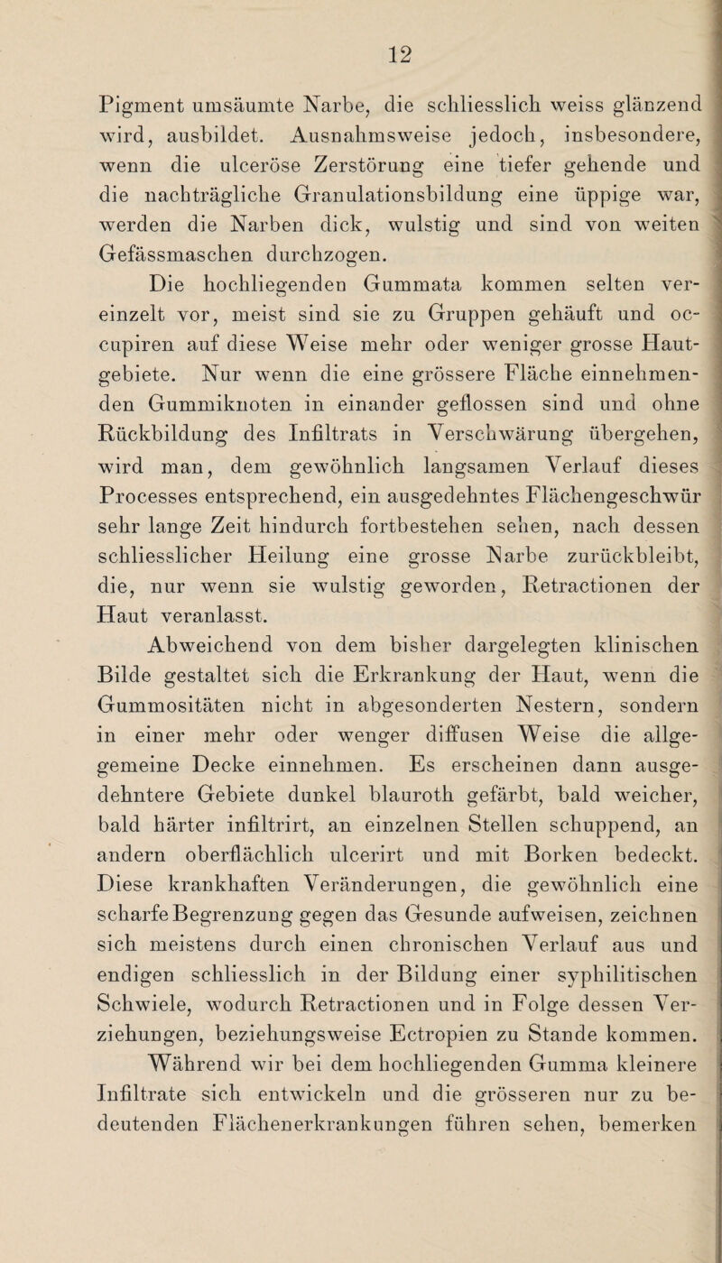 Pigment umsäumte Narbe, die schliesslich weiss glänzend wird, ausbildet. Ausnahmsweise jedoch, insbesondere, wenn die ulceröse Zerstörung eine tiefer gehende und die nachträgliche Granulationsbildung eine üppige war, werden die Narben dick, wulstig und sind von weiten Gefässmaschen durchzogen. Die hochliegenden Gummata kommen selten ver¬ einzelt vor, meist sind sie zu Gruppen gehäuft und oc- cupiren auf diese Weise mehr oder weniger grosse Haut¬ gebiete. Nur wenn die eine grössere Fläche einnehmen¬ den Gummiknoten in einander geflossen sind und ohne Rückbildung des Infiltrats in Verschwärung übergehen, wird man, dem gewöhnlich langsamen Verlauf dieses Processes entsprechend, ein ausgedehntes Flächengeschwür sehr lange Zeit hindurch fortbestehen sehen, nach dessen schliesslicher Heilung eine grosse Narbe zurückbleibt, die, nur wenn sie wulstig geworden, Retractionen der Haut veranlasst. Abweichend von dem bisher dargelegten klinischen Bilde gestaltet sich die Erkrankung der Haut, wenn die Gummositäten nicht in abgesonderten Nestern, sondern in einer mehr oder wenger diffusen Weise die allge- gemeine Decke einnehmen. Es erscheinen dann ausge¬ dehntere Gebiete dunkel blauroth gefärbt, bald weicher, bald härter infiltrirt, an einzelnen Stellen schuppend, an andern oberflächlich ulcerirt und mit Borken bedeckt. Diese krankhaften Veränderungen, die gewöhnlich eine scharfe Begrenzung gegen das Gesunde aufweisen, zeichnen sich meistens durch einen chronischen Verlauf aus und endigen schliesslich in der Bildung einer syphilitischen Schwiele, wodurch Retractionen und in Folge dessen Ver¬ ziehungen, beziehungsweise Ectropien zu Stande kommen. Während wir bei dem hochliegenden Gumma kleinere Infiltrate sich entwickeln und die grösseren nur zu be¬ deutenden Fläckenerkrankun^en führen sehen, bemerken O 7