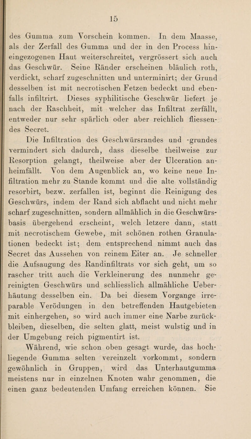 des Gamma zum Vorschein kommen. In dem Maasse, als der Zerfall des Gumma und der in den Process hin- eingezogenen Haut weiterschreitet, vergrössert sich auch das Geschwür. Seine Ränder erscheinen bläulich roth, verdickt, scharf zugeschnitten und unterminirt; der Grund desselben ist mit necrotischen Fetzen bedeckt und eben¬ falls infiltrirt. Dieses syphilitische Geschwür liefert je nach der Raschheit, mit welcher das Infiltrat zerfällt, entweder nur sehr spärlich oder aber reichlich fliessen- des Secret. Die Infiltration des Geschwürsrandes und -grundes vermindert sich dadurch, dass dieselbe theilweise zur Resorption gelangt, theilweise aber der Ulceration an¬ heimfällt. Von dem Augenblick an, wo keine neue In¬ filtration mehr zu Stande kommt und die alte vollständig resorbirt, bezw. zerfallen ist, beginnt die Reinigung des Geschwürs, indem der Rand sich abflacht und nicht mehr scharf zugeschnitten, sondern allmählich in die Geschwürs¬ basis übergehend erscheint, welch letzere dann, statt mit necrotischem Gewebe, mit schönen rothen Granula¬ tionen bedeckt ist; dem entsprechend nimmt auch das Secret das Aussehen von reinem Eiter an. Je schneller die Aufsaugung des Randinfiltrats vor sich geht, um so rascher tritt auch die Verkleinerung des nunmehr ge¬ reinigten Geschwürs und schliesslich allmähliche Ueber- häutung desselben ein. Da bei diesem Vorgänge irre¬ parable Verödungen in den betreffenden Hautgebieten mit einhergehen, so wird auch immer eine Narbe Zurück¬ bleiben, dieselben, die selten glatt, meist wulstig und in der Umgebung reich pigmentirt ist. Während, wie schon oben gesagt wurde, das hoch¬ liegende Gumma selten vereinzelt vorkommt, sondern gewöhnlich in Gruppen, wird das Unterhautgumma meistens nur in einzelnen Knoten wahr genommen, die einen ganz bedeutenden Umfang erreichen können. Sie