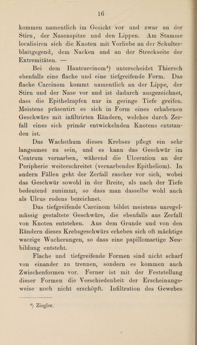 Stirn, der Nasenspitze und den Lippen. Am Stamme localisiren sich die Knoten mit Vorliebe an der Schulter¬ blattgegend, dem Nacken und an der Streckseite der Extremitäten. —- Bei dem Hautcarcinom4) unterscheidet Thiersch ebenfalls eine flache und eine tiefgreifende Form. Das flache Carcinom kommt namentlich an der Lippe, der Stirn und der Nase vor und ist dadurch ausgezeichnet, dass die Epithelzapfen nur in geringe Tiefe greifen. Meistens präsentirt es sich in Form eines erhabenen Geschwürs mit infiltrirten Bändern, welches durch Zer¬ fall eines sich primär entwickelnden Knotens entstan¬ den ist. Das Wachsthum dieses Krebses pflegt ein sehr langsames zu sein, und es kann das Geschwür im Centrum vernarben, während die Ulceration an der Peripherie weiterschreitet (vernarbendes Epitheliom). In andern Fällen geht der Zerfall rascher vor sich, wobei das Geschwür sowohl in der Breite, als nach der Tiefe bedeutend zunimmt, so dass man dasselbe wohl auch als Ulcus rodens bezeichnet. Das tiefgreifende Carcinom bildet meistens unregel¬ mässig gestaltete Geschwüre, die ebenfalls aus Zerfall von Knoten entstehen. Aus dem Grunde und von den Bändern dieses Krebsgeschwürs erheben sich oft mächtige warzige Wucherungen, so dass eine papillomartige Neu¬ bildung entsteht. Flache und tiefgreifende Formen sind nicht scharf von einander zu trennen, sondern es kommen auch Zwischenformen vor. Ferner ist mit der Feststellung dieser Formen die Verschiedenheit der Erscheinungs¬ weise noch nicht erschöpft. Infiltration des Gewebes