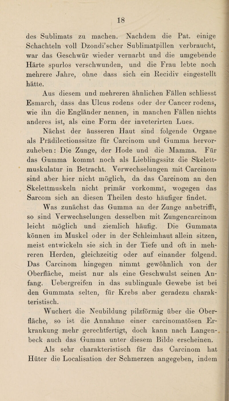 des Sublimats zu machen. Nachdem die Pat. einige Schachteln voll Dzondi’scher Snblimatpillen verbraucht, war das Geschwür wieder vernarbt und die umgebende Härte spurlos verschwunden, und die Frau lebte noch mehrere Jahre, ohne dass sich ein Becidiv eingestellt hätte. Aus diesem und mehreren ähnlichen Fällen schliesst Esmarch, dass das Ulcus rodens oder der Cancer rodens, wie ihn die Engländer nennen, in manchen Fällen nichts anderes ist, als eine Form der inveterirten Lues. Nächst der äusseren Haut sind folgende Organe als Prädilectionssitze für Carcinom und Gumma hervor- zuheben: Die Zunge, der Hode und die Mamma. Für das Gumma kommt noch als Lieblingssitz die Skelett¬ muskulatur in Betracht. Verwechselungen mit Carcinom sind aber hier nicht möglich, da das Carcinom an den Skelettmaskein nicht primär vorkommt, wogegen das Sarcom sich an diesen Theilen desto häufiger findet. Was zunächst das Gumma an der Zunge anbetrifft, so sind Verwechselungen desselben mit Zungencarcinom leicht möglich und ziemlich häufig. Die Gummata können im Muskel oder in der Schleimhaut allein sitzen, meist entwickeln sie sich in der Tiefe und oft in meh¬ reren Herden, gleichzeitig oder auf einander folgend. Das Carcinom hingegen nimmt gewöhnlich von der Oberfläche, meist nur als eine Geschwulst seinen An¬ fang. Uebergreifen in das sublinguale Gewebe ist bei den Gummata selten, für Krebs aber geradezu charak¬ teristisch. Wuchert die Neubildung pilzförmig über die Ober¬ fläche, so ist die Annahme einer carcinomatösen Er¬ krankung mehr gerechtfertigt, doch kann nach Langen- beck auch das Gamma unter diesem Bilde erscheinen. Als sehr charakteristisch für das Carcinom hat Hüter die Localisation der Schmerzen angegeben, indem