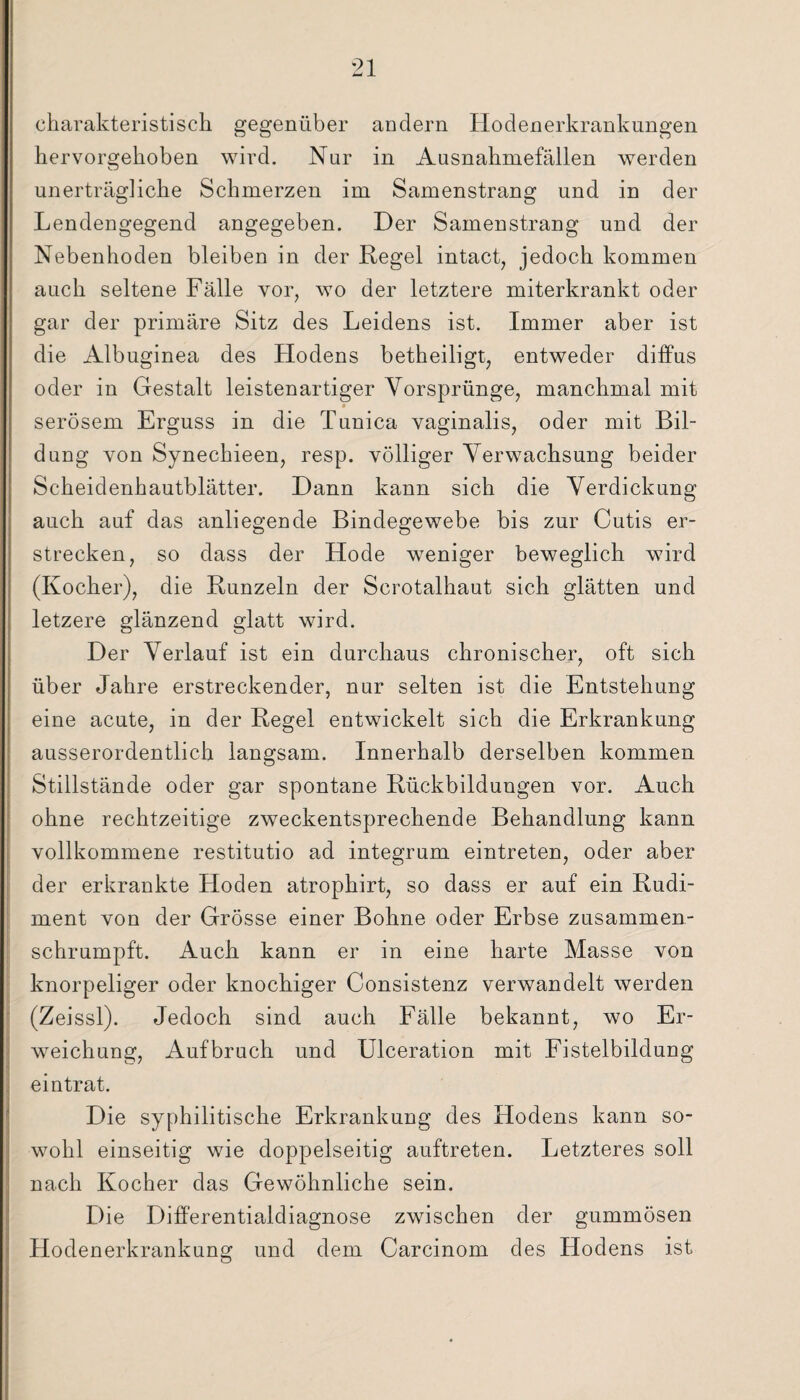 charakteristisch gegenüber andern Hodenerkrankungen hervorgehoben wird. Nur in Ausnahmefällen werden unerträgliche Schmerzen im Samenstrang und in der Lendengegend angegeben. Der Samenstrang und der Nebenhoden bleiben in der Regel intact, jedoch kommen auch seltene Fälle vor, wo der letztere miterkrankt oder gar der primäre Sitz des Leidens ist. Immer aber ist die Albuginea des Hodens betheiligt, entweder diffus oder in Gestalt leistenartiger Vorsprünge, manchmal mit serösem Erguss in die Tunica vaginalis, oder mit Bil¬ dung von Synechieen, resp. völliger Verwachsung beider Scheidenhautblätter. Dann kann sich die Verdickung auch auf das anliegende Bindegewebe bis zur Cutis er¬ strecken, so dass der Hode weniger beweglich wird (Kocher), die Runzeln der Scrotalhaut sich glätten und letzere glänzend glatt wird. Der Verlauf ist ein durchaus chronischer, oft sich über Jahre erstreckender, nur selten ist die Entstehung eine acute, in der Regel entwickelt sich die Erkrankung ausserordentlich langsam. Innerhalb derselben kommen Stillstände oder gar spontane Rückbildungen vor. Auch ohne rechtzeitige zweckentsprechende Behandlung kann vollkommene restitutio ad integrum eintreten, oder aber der erkrankte Hoden atrophirt, so dass er auf ein Rudi¬ ment von der Grösse einer Bohne oder Erbse zusammen¬ schrumpft. Auch kann er in eine harte Masse von knorpeliger oder knochiger Consistenz verwandelt werden (Zeissl). Jedoch sind auch Fälle bekannt, wo Er¬ weichung, Aufbruch und Ulceration mit Fistelbildung eintrat. Die syphilitische Erkrankung des Hodens kann so¬ wohl einseitig wie doppelseitig auftreten. Letzteres soll nach Kocher das Gewöhnliche sein. Die Differentialdiagnose zwischen der gummösen Hodenerkrankung und dem Carcinom des Hodens ist