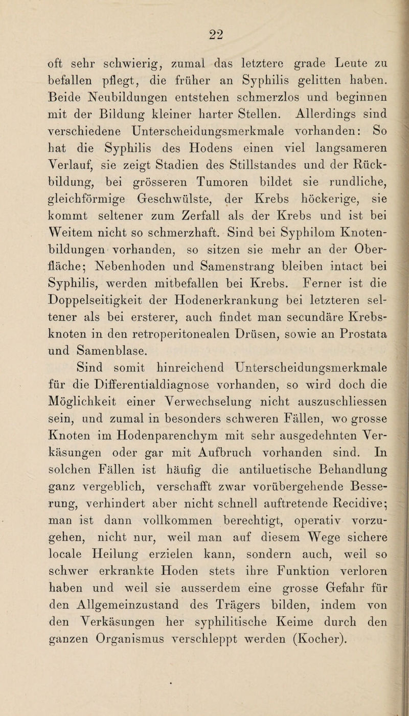 oft sehr schwierig, zumal das letztere grade Leute zu befallen pflegt, die früher an Syphilis gelitten haben. Beide Neubildungen entstehen schmerzlos und beginuen mit der Bildung kleiner harter Stellen. Allerdings sind verschiedene Unterscheidungsmerkmale vorhanden: So hat die Syphilis des Hodens einen viel langsameren Verlauf, sie zeigt Stadien des Stillstandes und der Rück¬ bildung, bei grösseren Tumoren bildet sie rundliche, gleichförmige Geschwülste, der Krebs höckerige, sie kommt seltener zum Zerfall als der Krebs und ist bei Weitem nicht so schmerzhaft. Sind bei Syphilom Knoten¬ bildungen vorhanden, so sitzen sie mehr an der Ober¬ fläche; Nebenhoden und Samenstrang bleiben intact bei Syphilis, werden mitbefallen bei Krebs. Ferner ist die Doppelseitigkeit der Hodenerkrankung bei letzteren sel¬ tener als bei ersterer, auch findet man secundäre Krebs¬ knoten in den retroperitonealen Drüsen, sowie an Prostata und Samenblase. Sind somit hinreichend Unterscheidungsmerkmale für die Differentialdiagnose vorhanden, so wird doch die Möglichkeit einer Verwechselung nicht auszuschliessen sein, und zumal in besonders schweren Fällen, wo grosse Knoten im Hodenparenchym mit sehr ausgedehnten Ver¬ käsungen oder gar mit Aufbruch vorhanden sind. In solchen Fällen ist häufig die antiluetisclie Behandlung ganz vergeblich, verschafft zwar vorübergehende Besse¬ rung, verhindert aber nicht schnell auftretende Recidive; man ist dann vollkommen berechtigt, operativ vorzu¬ gehen, nicht nur, weil man auf diesem Wege sichere locale Heilung erzielen kann, sondern auch, weil so schwer erkrankte Hoden stets ihre Funktion verloren haben und weil sie ausserdem eine grosse Gefahr für den Allgemeinzustand des Trägers bilden, indem von den Verkäsungen her syphilitische Keime durch den ganzen Organismus verschleppt werden (Kocher).