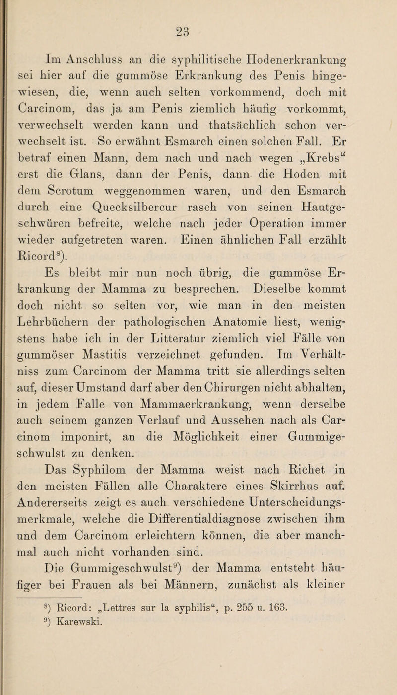 Im Anschluss an die syphilitische Hodenerkrankung sei hier auf die gummöse Erkrankung des Penis hinge¬ wiesen, die, wenn auch selten vorkommend, doch mit Carcinom, das ja am Penis ziemlich häufig vorkommt, verwechselt werden kann und thatsächlich schon ver¬ wechselt ist. So erwähnt Esmarch einen solchen Fall. Er betraf einen Mann, dem nach und nach wegen „Krebs“ erst die Glans, dann der Penis, dann die Hoden mit dem Scrotum weggenommen waren, und den Esmarch durch eine Quecksilbercur rasch von seinen Hautge¬ schwüren befreite, welche nach jeder Operation immer wieder aufgetreten waren. Einen ähnlichen Fall erzählt Ri cord8). Es bleibt mir nun noch übrig, die gummöse Er¬ krankung der Mamma zu besprechen. Dieselbe kommt doch nicht so selten vor, wie man in den meisten Lehrbüchern der pathologischen Anatomie liest, wenig¬ stens habe ich in der Litteratur ziemlich viel Fälle von gummöser Mastitis verzeichnet gefunden. Im Verhält- niss zum Carcinom der Mamma tritt sie allerdings selten auf, dieser Umstand darf aber den Chirurgen nicht abhalten, in jedem Falle von Mammaerkrankung, wenn derselbe auch seinem ganzen Verlauf und Aussehen nach als Car¬ cinom imponirt, an die Möglichkeit einer Gummige¬ schwulst zu denken. Das Syphilom der Mamma weist nach Richet in den meisten Fällen alle Charaktere eines Skirrhus auf. Andererseits zeigt es auch verschiedene Unterscheidungs¬ merkmale, wrelche die Differentialdiagnose zwischen ihm und dem Carcinom erleichtern können, die aber manch¬ mal auch nicht vorhanden sind. Die Gummigeschwulst9) der Mamma entsteht häu¬ figer bei Frauen als bei Männern, zunächst als kleiner 8) Ricord: „Lettres sur la syphilis“, p. 255 u. 163. 9) Karewski.