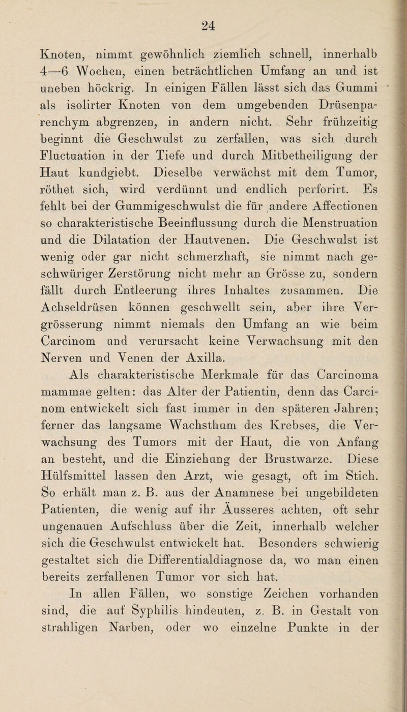 Knoten, nimmt gewöhnlich ziemlich schnell, innerhalb 4—6 Wochen, einen beträchtlichen Umfang an und ist uneben höckrig. In einigen Fällen lässt sich das Gummi als isolirter Knoten von dem umgebenden Drüsenpa¬ renchym abgrenzen, in andern nicht. Sehr frühzeitig beginnt die Geschwulst zu zerfallen, was sich durch Fluctuation in der Tiefe und durch Mitbetheiligung der Haut kundgiebt. Dieselbe verwächst mit dem Tumor, röthet sich, wird verdünnt und endlich perforirt. Es fehlt bei der Gummigeschwulst die für andere Affectionen so charakteristische Beeinflussung durch die Menstruation und die Dilatation der Hautvenen. Die Geschwulst ist wenig oder gar nicht schmerzhaft, sie nimmt nach ge- schwüriger Zerstörung nicht mehr an Grösse zu, sondern fällt durch Entleerung ihres Inhaltes zusammen. Die Achseldrüsen können geschwellt sein, aber ihre Ver- grösserung nimmt niemals den Umfang an wie beim Carcinom und verursacht keine Verwachsung mit den Nerven und Venen der Axilla. Als charakteristische Merkmale für das Carcinoma mammae gelten: das Alter der Patientin, denn das Carci¬ nom entwickelt sich fast immer in den späteren Jahren; ferner das langsame Wachsthum des Krebses, die Ver¬ wachsung des Tumors mit der Haut, die von Anfang an besteht, und die Einziehung der Brustwarze. Diese Hülfsmittel lassen den Arzt, wie gesagt, oft im Stich. So erhält man z. B. aus der Anamnese bei ungebildeten Patienten, die wenig auf ihr Äusseres achten, oft sehr ungenauen Aufschluss über die Zeit, innerhalb welcher sich die Geschwulst entwickelt hat. Besonders schwierig gestaltet sich die Differentialdiagnose da, wo man einen bereits zerfallenen Tumor vor sich hat. In allen Fällen, wo sonstige Zeichen vorhanden sind, die auf Syphilis hindeuten, z. B. in Gestalt von strahligen Narben, oder wo einzelne Punkte in der
