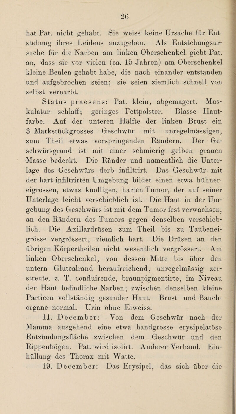 bat Pat. nicht gehabt. Sie weiss keine Ursache für Ent¬ stehung ihres Leidens anzugeben. Als Entstehungsur¬ sache für die Narben am linken Oberschenkel giebt Pat. an, dass sie vor vielen (ca. 15 Jahren) am Oberschenkel kleine Beulen gehabt habe, die nach einander entstanden und aufgebrochen seien; sie seien ziemlich schnell von selbst vernarbt. Status praesens: Pat. klein, abgemagert. Mus¬ kulatur schlaff; geringes Fettpolster. Blasse Haut¬ farbe. Auf der unteren Hälfte der linken Brust ein 3 Markstückgrosses Geschwür mit unregelmässigen, zum Theil etwas vorspringenden Bändern. Der Ge¬ schwürsgrund ist mit einer schmierig gelben grauen Masse bedeckt. Die Bänder und namentlich die Unter¬ lage des Geschwürs derb infiltrirt. Das Geschwür mit der hart infiltrirten Umgebung bildet einen etwa hühner¬ eigrossen, etwas knolligen, harten Tumor, der auf seiner Unterlage leicht verschieblich ist. Die Haut in der Um¬ gebung des Geschwürs ist mit dem Tumor fest verwachsen, an den Bändern des Tumors gegen denselben verschieb¬ lich. Die Axillardrüsen zum Theil bis zu Taubenei¬ grösse vergrössert, ziemlich hart. Die Drüsen an den übrigen Körpertheilen nicht wesentlich vergrössert. Am linken Oberschenkel, von dessen Mitte bis über den untern Glutealrand heraufreichend, unregelmässig zer¬ streute, z. T. confluirende, braunpigmentirte, im Niveau der Haut befindliche Narben; zwischen denselben kleine Partieen vollständig gesunder Haut. Brust- und Bauch¬ organe normal. Urin ohne Eiweiss. 11. December: Von dem Geschwür nach der Mamma ausgehend eine etwa handgrosse erysipelatöse Entzündungsfläche zwischen dem Geschwür und den Bippenbögen. Pat. wird isolirt. Anderer Verband. Ein¬ hüllung des Thorax mit Watte. 19. December: Das Erysipel, das sich über die