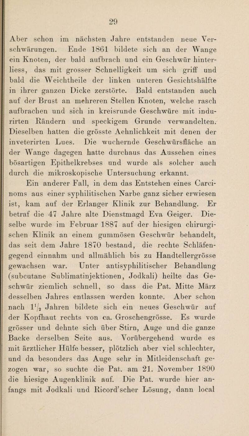 Aber schon im nächsten Jahre entstanden neue Ver¬ schwärungen. Ende 1861 bildete sich an der Wange ein Knoten, der bald aufbrach und ein Geschwür hinter- liess, das mit grosser Schnelligkeit um sich griff und bald die Weichtheile der linken unteren Gesichtshälfte in ihrer ganzen Dicke zerstörte. Bald entstanden auch auf der Brust an mehreren Stellen Knoten, welche rasch aufbrachen und sich in kreisrunde Geschwüre mit indu- rirten Bändern und speckigem Grunde verwandelten. Dieselben hatten die grösste Aehnlichkeit mit denen der inveterirten Lues. Die wuchernde Geschwürsfläche an der Wange dagegen hatte durchaus das Aussehen eines bösartigen Epithelkrebses und wurde als solcher auch durch die mikroskopische Untersuchung erkannt. Ein anderer Fall, in dem das Entstehen eines Carci- noms aus einer syphilitischen Narbe ganz sicher erwiesen ist, kam auf der Erlanger Klinik zur Behandlung. Er betraf die 47 Jahre alte Dienstmagd Eva Geiger. Die¬ selbe wurde im Februar 1887 auf der hiesigen chirurgi¬ schen Klinik an einem gummösen Geschwür behandelt, das seit dem Jahre 1870 bestand, die rechte Schläfen¬ gegend einnahm und allmählich bis zu Handtellergrösse gewachsen war. Unter antisyphilitischer Behandlung (subcutane Sublimatinjektionen, Jodkali) heilte das Ge¬ schwür ziemlich schnell, so dass die Pat. Mitte März desselben Jahres entlassen werden konnte. Aber schon nach U/2 Jahren bildete sich ein neues Geschwür auf der Kopfhaut rechts von ca. Groschengrösse. Es wurde grösser und dehnte sich über Stirn, Auge und die ganze Backe derselben Seite aus. Vorübergehend wurde es mit ärztlicher Hülfe besser, plötzlich aber viel schlechter, und da besonders das Auge sehr in Mitleidenschaft ge¬ zogen war, so suchte die Pat. am 21. November 1890 die hiesige Augenklinik auf. Die Pat. wurde hier an¬ fangs mit Jodkali und Ricord’scher Lösung, dann local