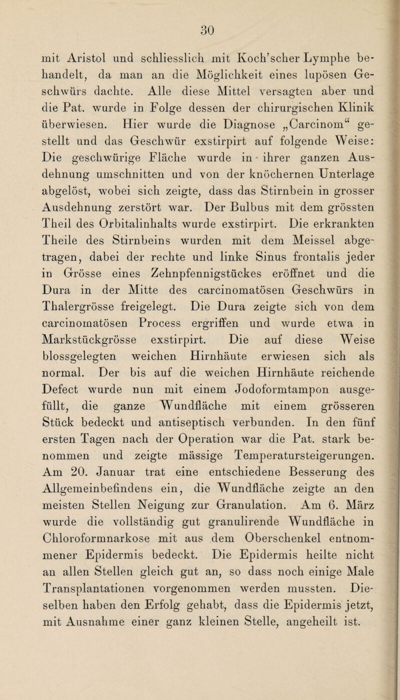mit Aristol und schliesslich mit Koch’scher Lymphe be¬ handelt, da man an die Möglichkeit eines lupösen Ge¬ schwürs dachte. Alle diese Mittel versagten aber und die Pat. wurde in Folge dessen der chirurgischen Klinik überwiesen. Hier wurde die Diagnose „Carcinora“ ge¬ stellt und das Geschwür exstirpirt auf folgende Weise: Die geschwürige Fläche wurde in ihrer ganzen Aus¬ dehnung Umschnitten und von der knöchernen Unterlage abgelöst, wobei sich zeigte, dass das Stirnbein in grosser Ausdehnung zerstört war. Der Bulbus mit dem grössten Theil des Orbitalinhalts wurde exstirpirt. Die erkrankten Theile des Stirnbeins wurden mit dem Meissei abge¬ tragen, dabei der rechte und linke Sinus frontalis jeder in Grösse eines Zehnpfennigstückes eröffnet und die Dura in der Mitte des carcinomatösen Geschwürs in Thalergrösse freigelegt. Die Dura zeigte sich von dem carcinomatösen Process ergriffen und wurde etwa in Markstückgrösse exstirpirt. Die auf diese Weise blossgelegten weichen Hirnhäute erwiesen sich als normal. Der bis auf die weichen Hirnhäute reichende Defect wurde nun mit einem Jodoformtampon ausge¬ füllt, die ganze Wundfläche mit einem grösseren Stück bedeckt und antiseptisch verbunden. In den fünf ersten Tagen nach der Operation war die Pat. stark be¬ nommen und zeigte mässige Temperatursteigerungen. Am 20. Januar trat eine entschiedene Besserung des Allgemeinbefindens ein, die Wundfläche zeigte an den meisten Stellen Neigung zur Granulation. Am 6. März wurde die vollständig gut granulirende Wundfläche in Chloroformnarkose mit aus dem Oberschenkel entnom¬ mener Epidermis bedeckt. Die Epidermis heilte nicht an allen Stellen gleich gut an, so dass noch einige Male Transplantationen vorgenommen werden mussten. Die¬ selben haben den Erfolg gehabt, dass die Epidermis jetzt, mit Ausnahme einer ganz kleinen Stelle, angeheilt ist.