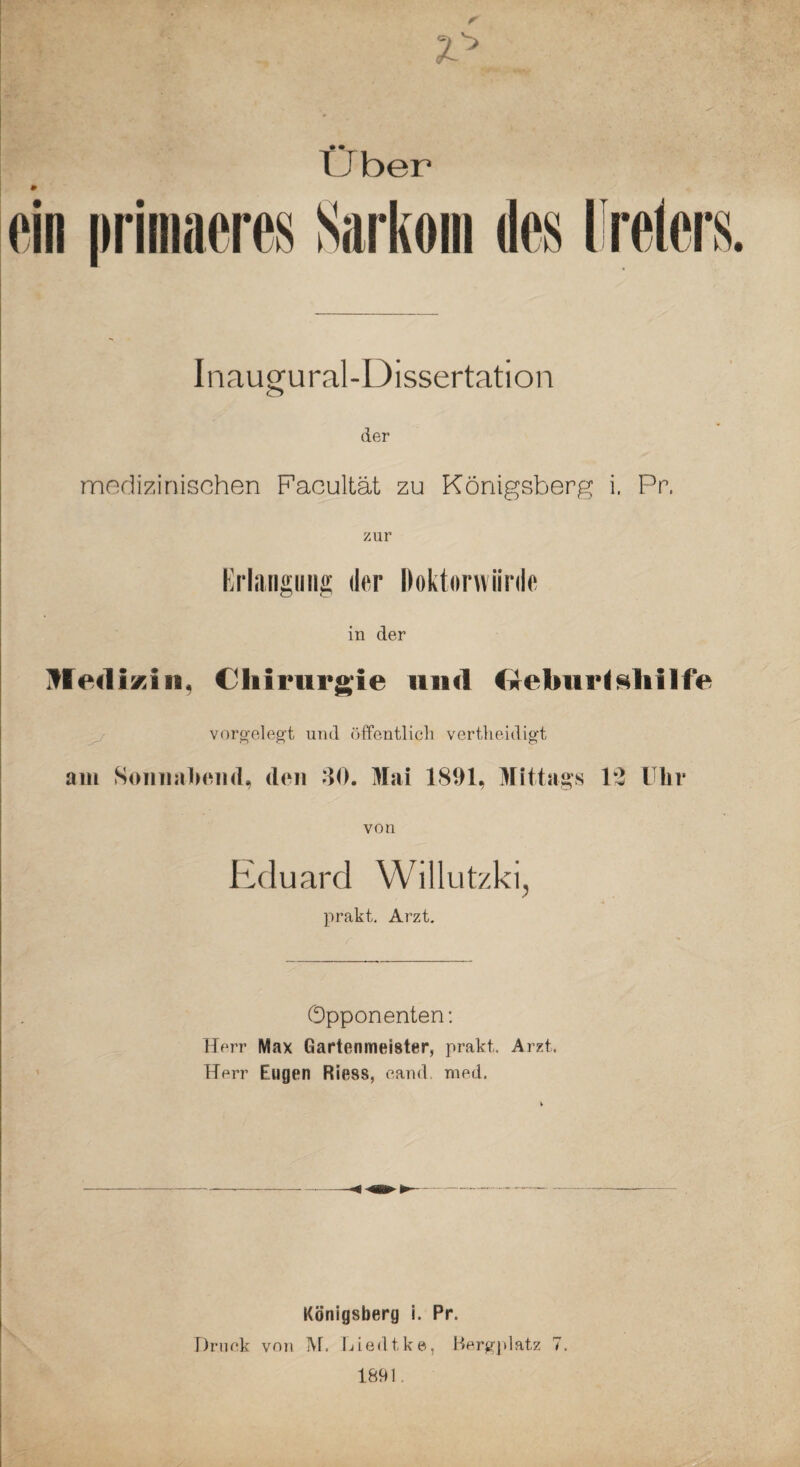 tJber Infiugural-Dissertation der mndizinischen Facultät zu Königsberg i. Pr. zur Kriangiiiig der Doktorwürde in der ilfediKin, Chirurgie und fireburl^liilfe ^ vorgeleg’t und öffentlicli vertlieidigt am SoiniabiMid, den dO. Mai 1891, Mittags 12 Ulir von Eduard Willutzki, prakt, Arzt. Opponenten; Herr Max Gartenmeister, prakt. Arzt. Herr Eugen Riess, eand. raed. Königsberg i. Pr. Driiek von IVt. Liedtke, Sergjdatz 7. 1891.