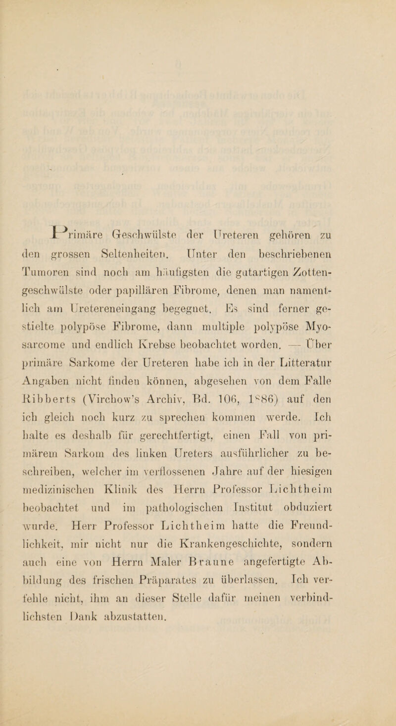 Ir’ rimäre Geschwülsto der Uretereri gehören zu den grossen Seltenheiten. Unter den beschriebenen Tumoren sind noch am häutigsten die gatartigen Zotten- geschwiilste oder papillären Fibrome, denen man nament¬ lich am Uretereneingang begegnet. Fs sind ferner ge¬ stielte polypöse Fibrome, dann multiple polypöse Myo- sarcome und endlich Krebse beobachtet worden, — Ilbei’ primäre Sarkome der Ureteren habe ich in der Litteratur Angaben nicht finden können, abgesehen von dem Falle Kibberts (Virchow’s Archiv, P)d. 106, 1*^86) auf den ich gleich noch kurz zu sprechen kommen werde. Ich halte es deshalb für gerechtfertigt, einen Fall von pri¬ märem Sarkom des linken Ureters ausführlicher zu be¬ schreiben, welcher im verflossenen Jahre auf der hiesigen medizinischen Klinik des Herrn Professor Lichtheim beobachtet und im pathologischen Institut obduziert Avurde. Herr Professor Licht heim hatte die Freund¬ lichkeit, mir nicht nur die Krankengeschichte, sondern auch eine von Herrn Maler Braune angefertigte Ah- lüldung des frischen Präparates zu überlassen. Ich ver¬ fehle nicht, ihm an dieser Stelle dafür meinen verbind¬ lichsten Dank abzustatten.