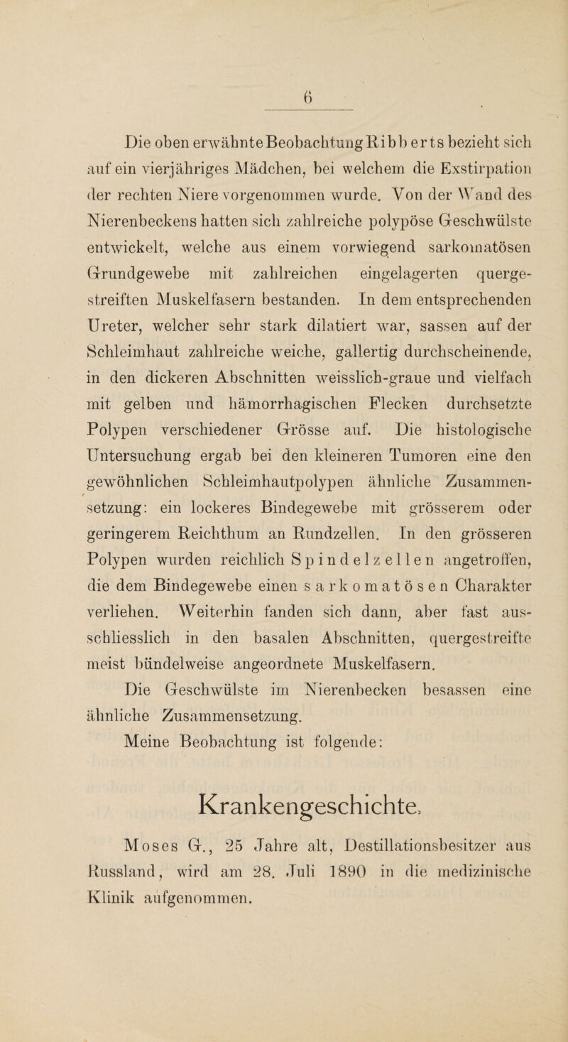 Die oben erwäbnteBeobachtuiigRibb erts bezieht sicli auf ein vierjähriges Mädchen, bei welchem die Exstirpation der rechten Niere vorgenommen wurde. Von der Wand des Nierenbeckens hatten sich zahlreiche polypöse Geschwülste entwickelt, welche aus einem vorwiegend sarkomatösen Grundgewebe mit zahlreichen eingelagerten querge¬ streiften Muskelfasern bestanden. In dem entsprechenden Ureter, welcher sehr stark dilatiert war, sassen auf der Schleimhaut zahlreiche weiche, gallertig durchscheinende, in den dickeren Abschnitten weisslich-graue und vielfach mit gelben nnd hämorrhagischen Flecken durchsetzte Polypen verschiedener Grösse auf. Die histologische Untersuchung ergab bei den kleineren Tumoren eine den gewöhnlichen Schleimhautpolypen ähnliche Zusammen¬ setzung: ein lockeres Bindegewebe mit grösserem oder geringerem Beichthum an Bundzellen, In den grösseren Polypen wurden reichlich S p i n d e 1 z e 11 e n angetrolfen, die dem Bindegewebe einen sarkomatösen Charakter verliehen. Weiterhin fanden sich dann, aber fast aus¬ schliesslich in den basalen Abschnitten, quergestreifte meist bündelweise angeoiMnete Muskelfasern. Die Geschwülste im Nierenbecken besassen eine ähnliche Zusammensetzung. Meine Beobachtung ist folgende: Krankengeschichte. Moses G., 25 Jahre alt, Destillationsbesitzer aus Bussland, wird am 28. Juli 1890 in die medizinische Klinik aufgenommen.