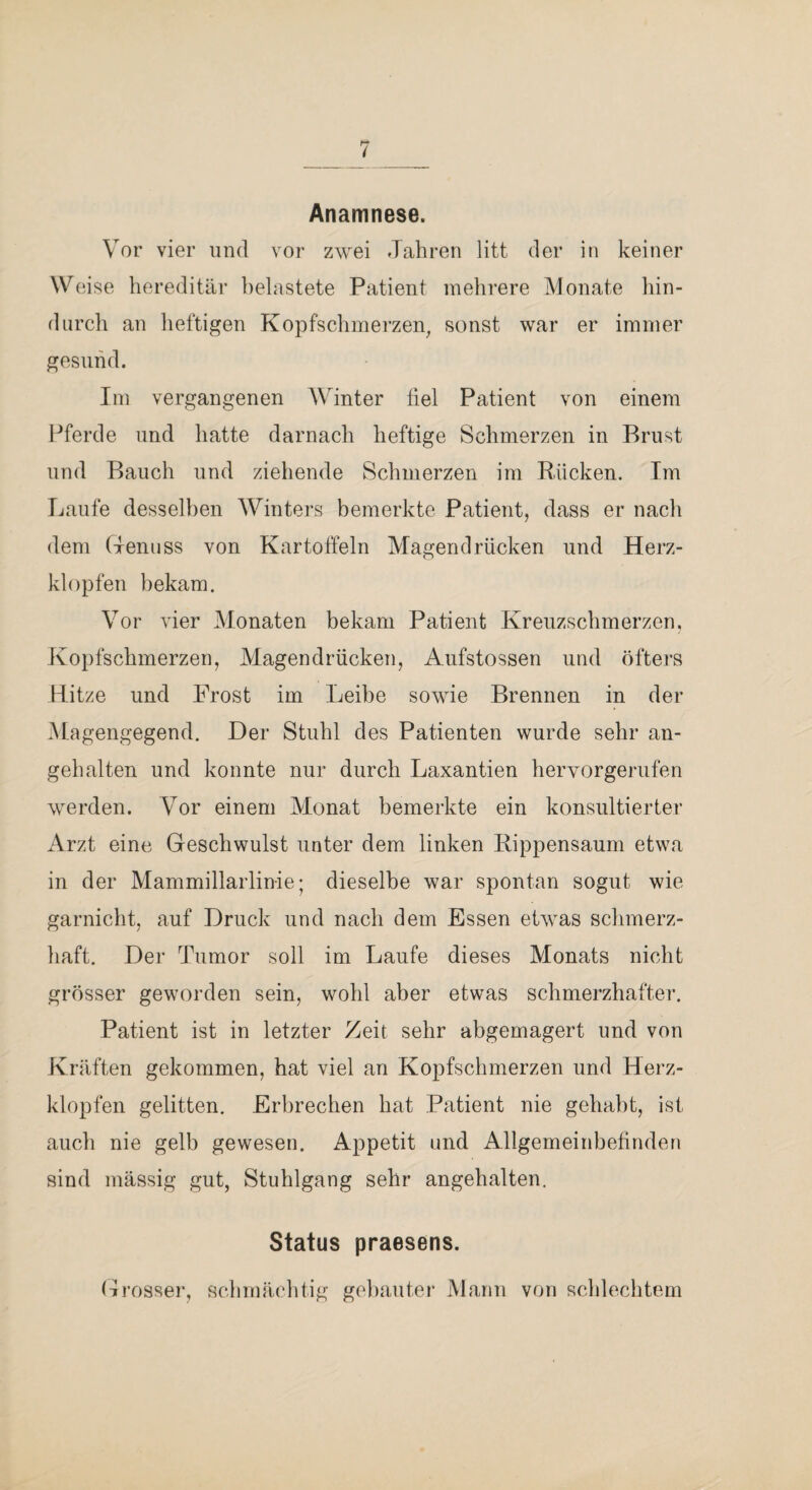 Anamnese. Vor vier und vor zwei Jahren litt der in keiner Weise hereditär belastete Patient mehrere Monate hin¬ durch an heftigen Kopfschmei’zen^ sonst war er immer gesund. Im vergangenen Winter fiel Patient von einem Pferde und hatte darnach heftige Schmerzen in Brust und Bauch und ziehende Schmerzen im Rücken. Im Laufe desselben Winters bemerkte Patient, dass er nach dem (TennSS von Kartoffeln Magendrücken und Herz¬ klopfen bekam. Vor vier Monaten bekam Patient Kreuzschmerzen, Kopfschmerzen, Magendrücken, Aufstossen und öfters Hitze und Frost im Leibe sowie Brennen in der Ma gengegend. Der Stuhl des Patienten wurde sehr an¬ gehalten und konnte nur durch Laxantien hervorgeriifen werden. Vor einem Monat bemerkte ein konsultierter Arzt eine Geschwulst unter dem linken Rippensaum etwa in der Mammillarlinie; dieselbe war spontan sogut wie garnicht, auf Druck und nach dem Essen etwas schmerz¬ haft. Der Tumor soll im Laufe dieses Monats nicht grösser geworden sein, wohl aber etwas schmerzhafter. Patient ist in letzter Zeit sehr abgemagert und von Kräften gekommen, hat viel an Kopfschmerzen und Herz¬ klopfen gelitten. Erbrechen hat Patient nie gehabt, ist auch nie gelb gewesen. Appetit und Allgemeinbefinden sind mässig gut, Stuhlgang sehr angehalten. Status praesens. Grosser, schmächtig gebauter Mann von schlechtem