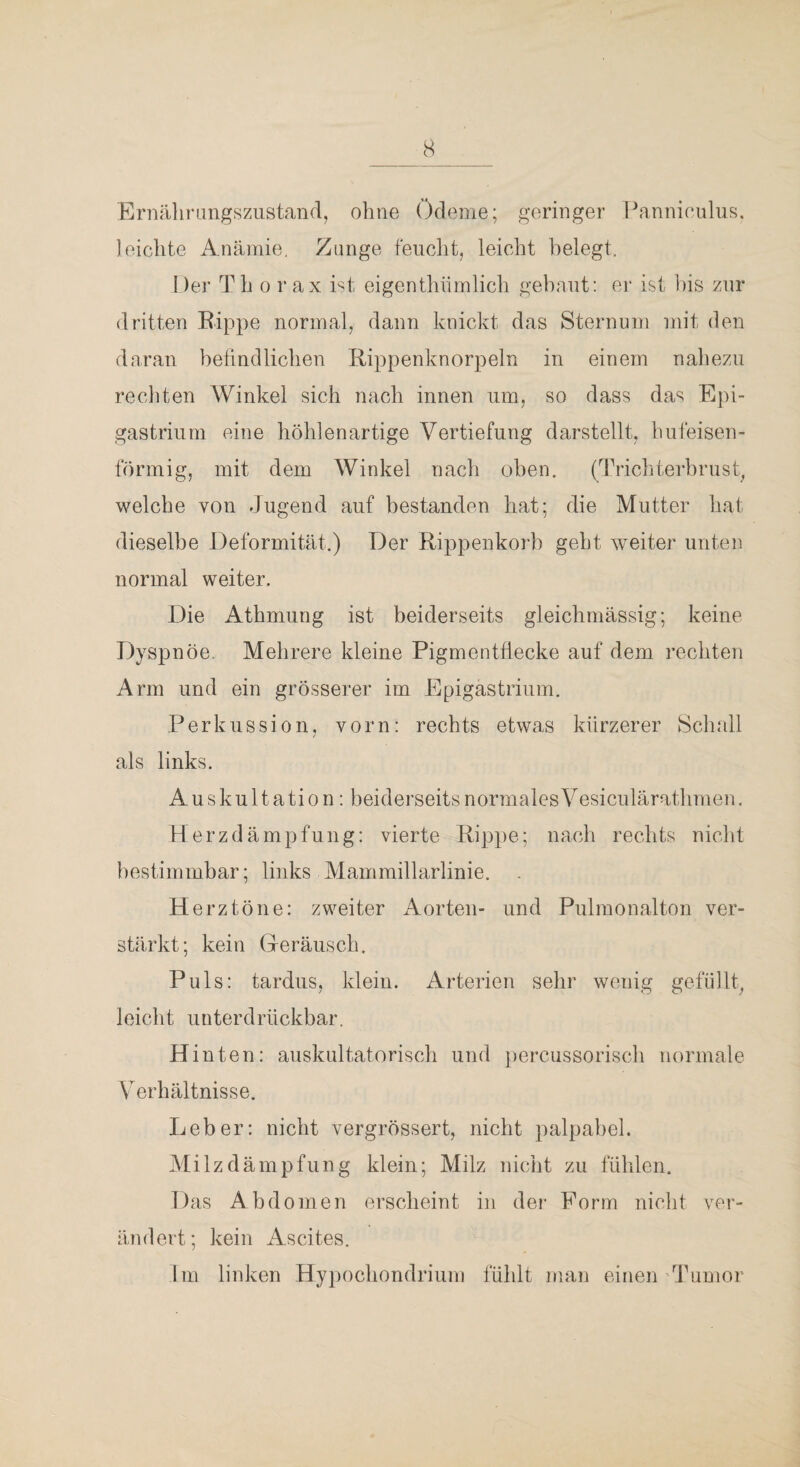 cS Ernährangszustand, ohne ()deme; geringer Panni('ulus. leichte Anämie, Zange feuclit, leicht belegt. ! )er Th o r ax Pt eigenthiimlich gebaut: er ist bis zur dritten Eippe normal, dann knickt das Sternum mit den daran befindlichen Rippenknorpeln in einem naliezu rechten Winkel sich nach innen um, so dass das Epi- gastriiim eine höhlenartige Vertiefung darstellt, hufeisen¬ förmig, mit dem Winkel nach oben. (Triebterbrust^ welche von Jugend auf bestanden hat; die Mutter hat dieselbe Deformität.) Der Rippenkorb geht weiter unten normal weiter. Die Athmung ist beiderseits gleichmässig; keine Dyspnöe, Mehrere kleine Pigmentflecke auf dem rechten Arm und ein grösserer im Epigastriiim. Perkussion, vorn; rechts etwas kürzerer Schall als links. Auskultation: beiderseitsnormalesVesiculärathmen. Herzdämpfung: vierte Rippe; nach rechts nicht bestimmbar; links Mammillarlinie. Herztöne: zweiter Aorten- und Pulmonalton ver¬ stärkt; kein Geräusch. Puls: tardus, klein. Arterien sehr wenig gefüllt^ leicht unterdrückbar. Hinten: auskultatorisch und percussorisch normale Verhältnisse. Leber: nicht vergrössert, nicht palpabel. Milzdämpfung klein; Milz nicht zu fühlen. Das Abdomen erscheint in der Form nicht ver¬ ändert; kein Ascites. Im linken Hypocliondrium füldt man einen 'düjuior