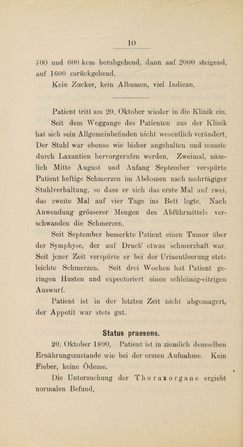 700 uud 600 kein iierabgebencl, dann auf 2000 steigend, auf 1600 zurückgebend. Kein Zucker^ kein Albuinen, viel Indican. Patient tritt am 20. Oktober wieder in die Klinik ein. Seit dem Weggange des Patienten aus der Klinik bat sieb sein Allgemeinbelinden nicht wesentlicb verändert. Der Stubl war ebenso wie bisher angebalten und musste durch Laxantien bervorgerufen werden. Zweimal, näm¬ lich Mitte August und Anfang September verspürte Patient heftige Schmerzen im Abdomen nach mehrtägiger Stublverbaltung, so dass er sich das erste Mal auf zwei, das zweite Mal auf vier Tage ins Bett legte. Nach Anwendung grösserer Mengen des Abführmittels ver¬ schwanden die Schmerzen. Seit September bemerkte Patient einen Tumor über der Symphyse, der auf Druck’ etwas schmerzhaft war. Seit jener Zeit verspürte er bei der Urinentleerung stets leichte Schmerzen. Seit drei Wochen hat Patient ge¬ ringen Husten und expectoriert einen schleimig-eitrigen Auswurf. Patient ist in der letzten Zeit nicht abgemagert, der Appetit war stets gut. Status praesens. 20. Oktober 1890. Patient ist in ziemlich demselben Ernährungszustände wie bei der ersten Aufnahme. Kein Eieber, keine Ödeme. Die Untersuchung der T h o r a x o r g a n e ergiebt normalen Befund.