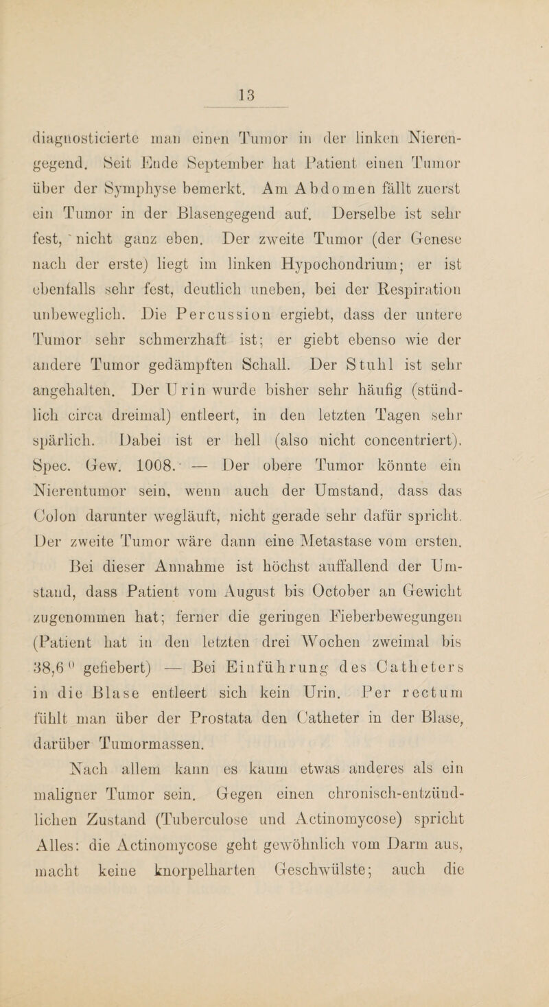 (lia^uosticierte iiiaii einen Tumor in der linken Nieren¬ gegend. Seit Ende September bat Patient einen Tmnor über der Symphyse bemerkt. Am Abdomen fällt zuerst ein Tumor in der Blasengegend auf. Derselbe ist sehr fest, ' nicht ganz eben. Der zweite Tumor (der Genese nach der erste) liegt im linken Hypochondrium; er ist ebentalls sehr fest, deutlich uneben, bei der Respiration unbeweglich. Die Percussion ergiebt, dass der untere Tumor sehr schmerzhaft ist; er giebt ebenso wie der andere Tumor gedämpften Schall. Der Stuhl ist sehr angehalten. Der Urin wurde bisher sehr häufig (stünd¬ lich circa dreimal) entleert, in den letzten Tagen sehr spärlich. Dabei ist er hell (also nicht concentriert). Spec. Gew. 1008.' — Der obere Tumor könnte ein Nierentumor sein, wenn auch der Umstand, dass das Golon darunter wegläuft, nicht gerade sehr dafür spricht. Der zweite Tumor wäre dann eine Metastase vom ersten. Bei dieser Annahme ist höchst auffallend der Um¬ stand, dass Patient vom August bis October an Gewicht zugenommen hat; ferner die geringen Fieberbewegungen (Patient hat in den letzten drei Wochen zweimal bis 38,6*' gefiebert) — Bei Einführung des Catheters in die Blase entleert sich kein Urin. Per rectum fühlt man über der Prostata den Gatheter in der Blase, darüber Tumormassen. Nach allem kann es kaum etwas anderes als ein maligner Tumor sein. Gegen einen chronisch-entzünd¬ lichen Zustand (Tuberculose und Actinomycose) spricht Alles: die Actinomycose geht gewöhnlich vom Darm aus, macht keine knorpelharten Geschwülste; auch die