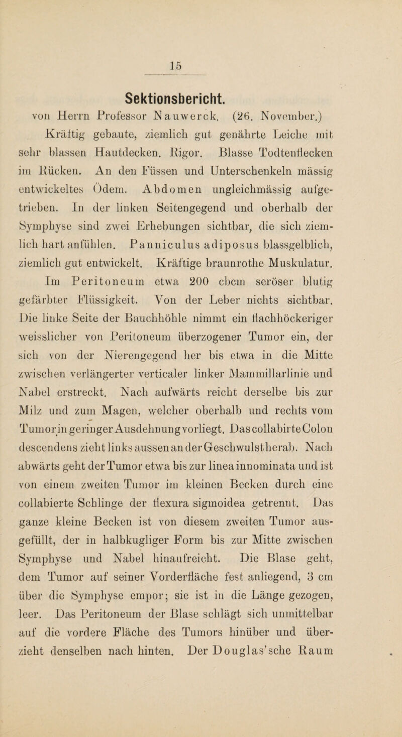 Sektionsbericht. voll Herrn Professor I^aiiwerck. (26. Novoniber.) Kräftig gebaute, ziemlich gut genährte Leiche mit sehr blassen Hautdecken, lligor. Blasse Todtenllecken im Bücken. An den Füssen und Unterschenkeln mässig entwickeltes Odem. Abdomen imgleichmässig aufge¬ trieben. ln der linken Seitengegend und oberhalb der Symphyse sind zAvei Erhebungen sichtbar, die sich ziem¬ lich hart anfüblen. Panniculiis adiposus blassgelblich, ziemlich gut entwickelt. Kräftige braunrothe Muskulatur. Im Peritoneum etwa 200 cbcm seröser blutig gefärbter Flüssigkeit. Von der Leber nichts sichtbar. Hie linke Seite der Bauchhöhle nimmt ein tiachhöckeriger weisslicher von Peritoneum überzogener Tumor ein, der sich von der Nierengegend her bis etwa in die Mitte zwischen verlängerter verticaler linker Mammillarlinie und Nabel erstreckt. Nach aufwärts reicht derselbe bis zur Milz und zum Magen, welcher oberhalb und rechts vom Tumor in geringer Ausdehnung vorliegt. Hascollabirte Colon descendens zieht links aussen an der Geschwulstherab. Nach abwärts geht der Tumor etwa bis zur lineainnominata und ist von einem zweiten Tumor im kleinen Becken durch eine collabierte Schlinge der tlexura sigmoidea getrennt. Das ganze kleine Becken ist von diesem zweiten Tumor aus¬ gefüllt, der in halbkugliger Form bis zur Mitte zwischen Symphyse und Nabel hinaufreicht. Die Blase geht, dem Tumor auf seiner Yorderüäche fest anliegend, 3 cm über die Symphyse empor 5 sie ist in die Länge gezogen, leer. Das Peritoneum der Blase schlägt sich unmittelbar auf die vordere Fläche des Tumors hinüber und über¬ zieht denselben nach hinten. Der Douglas^sehe Baum