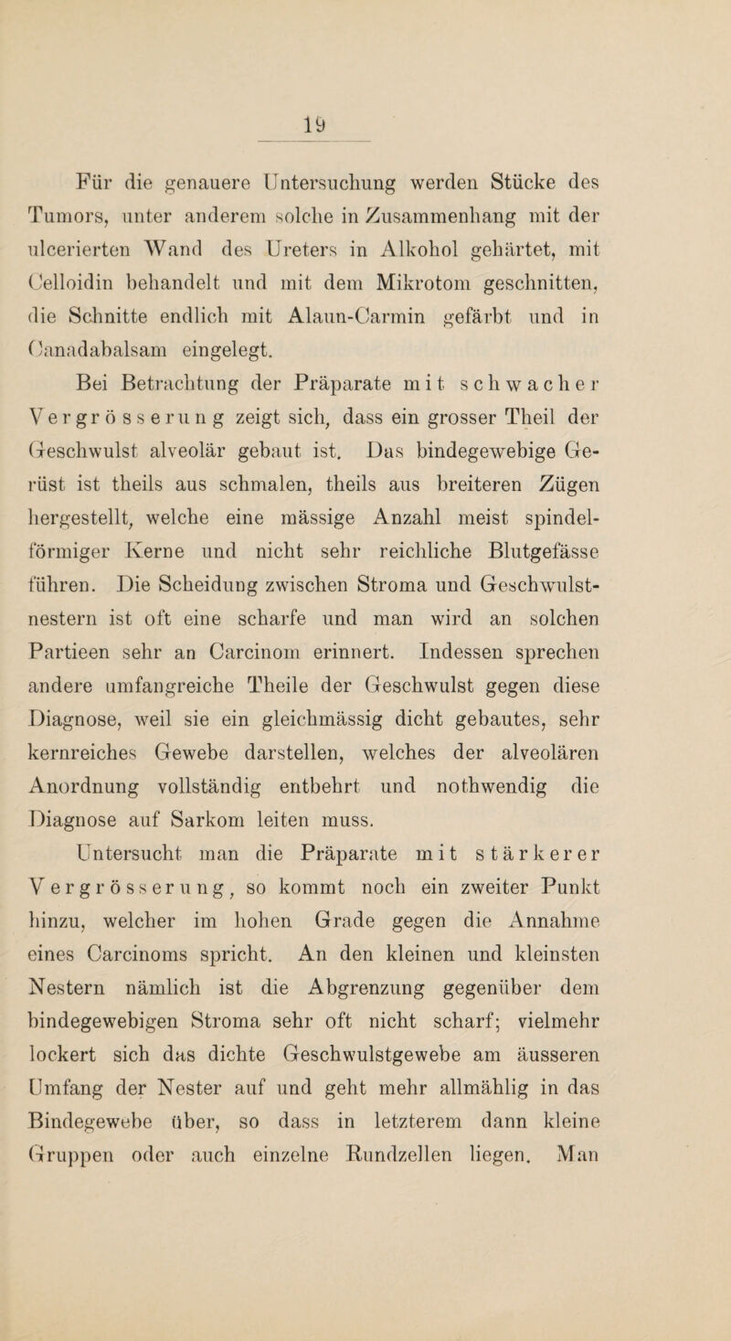 Für die genauere Untersuclmng werden Stücke des Tumors, unter anderem solche in Zusammenhang mit der ulcerierten Wand des Ureters in Alkohol gehärtet, mit (Jelloidin behandelt und mit dem Mikrotom geschnitten, die Schnitte endlich mit Alaun-Carmin gefärbt und in Uanadabalsani eingelegt. Bei Betrachtung der Präparate mit schwacher V er gr 5 s s e r u n g zeigt sich, dass ein grosser Theil der (leschwulst alveolär gebaut ist. Das bindegewebige Ge¬ rüst ist theils aus schmalen, theils aus breiteren Zügen hergestellt, welche eine mässige Anzahl meist spindel¬ förmiger Kerne und nicht sehr reichliche Blutgefässe führen. Die Scheidung zwischen Stroma und Geschwulst¬ nestern ist oft eine scharfe und man wird an solchen Partieen sehr an Carcinom erinnert. Indessen sprechen andere umfangreiche Theile der Geschwulst gegen diese Diagnose, weil sie ein gleichmässig dicht gebautes, sehr kernreiches Gewebe darstellen, welches der alveolären Anordnung vollständig entbehrt und nothwendig die Diagnose auf Sarkom leiten muss. Untersucht man die Präparate mit stärkerer V e r g r ö s s e r u n g , so kommt noch ein zweiter Punkt hinzu, welcher im hohen Grade gegen die Annahme eines Carcinoms spricht. An den kleinen und kleinsten Nestern nämlich ist die Abgrenzung gegenüber dem bindegewebigen Stroma sehr oft nicht scharf; vielmehr lockert sich das dichte Geschwulstgewebe am äusseren Umfang der Nester auf und geht mehr allmählig in das Bindegewebe über, so dass in letzterem dann kleine Gruppen oder auch einzelne Pundzellen liegen. Man