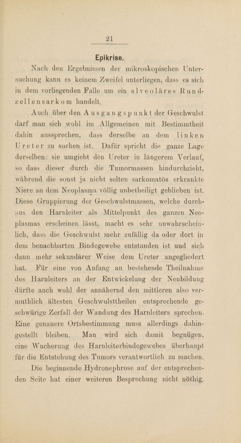 Epikrise. Nach den Ergebnissen der inikroskopisclien Unter¬ suchung kann es keinem Zweifel unterliegen, dass es sich in dem vorliegenden Falle um ein alveoläres iv u n d- zellensarkom handelt. x\iich über den Ausgangspunkt der Geschwulst darf man sich wohl im Allgemeinen mit Bestimmtheit dahin aussprechen, dass derselbe an dem linken ü r e t e r zu suchen ist. Dafür spricht die ganze Lage derselben; sie umgiebt dhn Ureter in längerem Verlauf, so dass dieser durch die Tumormassen hindurchzieht. / während die sonst ja nicht selten sarkomatös erkrankte Niere an dem Neoplasma völlig unbetheiligt geblieben ist. Diese Gruppierung der Geschwulstmassen, welche durch¬ aus den Harnleiter als IMittelpunkt des ganzen Neo¬ plasmas erscheinen lässt, macht es sehr unwahrschein¬ lich, dass die Geschwulst mehr zufällig da oder dort in dem benachbarten Bindegewebe entstanden ist und sich dann mehr sekundärer Weise dem Ureter angegliedert hat. Für eine von Anfang an bestehende Theilnahmo des Harnleiters an der Entwickelung der Neubildung dürfte auch wohl der annähernd den mittleren also ver- muthlich ältesten Geschwulsttlieilen entsprechende ge¬ sell würige Zerfall der Wandung des Harnleiters sprechen. Eine genauere Ortsbestimmung muss allerdings dahin¬ gestellt bleiben. Man wird sich damit begnügen, eine Wucherung des Harnleiterbindegewebes überhaupt für die Entstehung des Tumors verantwortlich zu machen. Die beginnende Hydronephrose auf der entsprechen¬ den Seite hat einer weiteren Besprechung nicht nöthig.