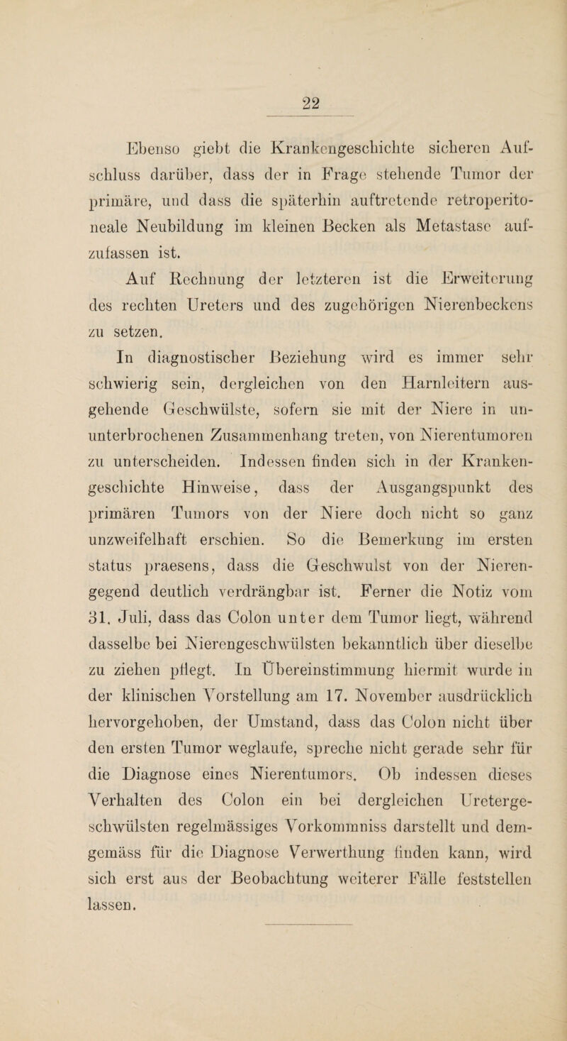 EbeiJSü giebt die Krankciigescbiclite sicheren Auf¬ schluss darüber, dass der in Frage stehende Tumor der primäre, und dass die späterhin auftretende retroperito- neale Neubildung im kleinen Becken als Metastase auf¬ zufassen ist. Auf Rechnung der letzteren ist die Erweiterung des rechten Ureters und des zugehörigen Nierenbeckens zu setzen. In diagnostischer Beziehung wird es immer sehr schwierig sein, dergleichen von den Harnleitern aus¬ gehende Geschwülste, sofern sie mit der Niere in un¬ unterbrochenen Zusammenhang treten, von Nierentumoren zu unterscheiden. Indessen finden sich in der Kranken¬ geschichte Hinweise, dass der Ausgangspunkt des primären Tumors von der Niere doch nicht so ganz unzweifelhaft erschien. So die Bemerkung im ersten Status praesens, dass die Geschwulst von der Nieren¬ gegend deutlich verdrängbar ist. Ferner die Notiz vom 31. Juli, dass das Colon unter dem Tumor liegt, während dasselbe bei Nierengeschwülsten bekanntlich über dieselbe zu ziehen pflegt. In Übereinstimmung hiermit wurde in der klinischen Yorstellung am 17. November ausdrücklich hervorgehoben, der Umstand, dass das Colon nicht über den ersten Tumor weglaufe, spreche nicht gerade sehr für die Diagnose eines Nierentumors. Ob indessen dieses Verhalten des Colon ein bei dergleichen Ureterge- schWülsten regelmässiges Vorkommniss darstellt und dem¬ gemäss für die Diagnose Verwerthung finden kann, wird sich erst aus der Beobachtung weiterer Fälle feststellen lassen.