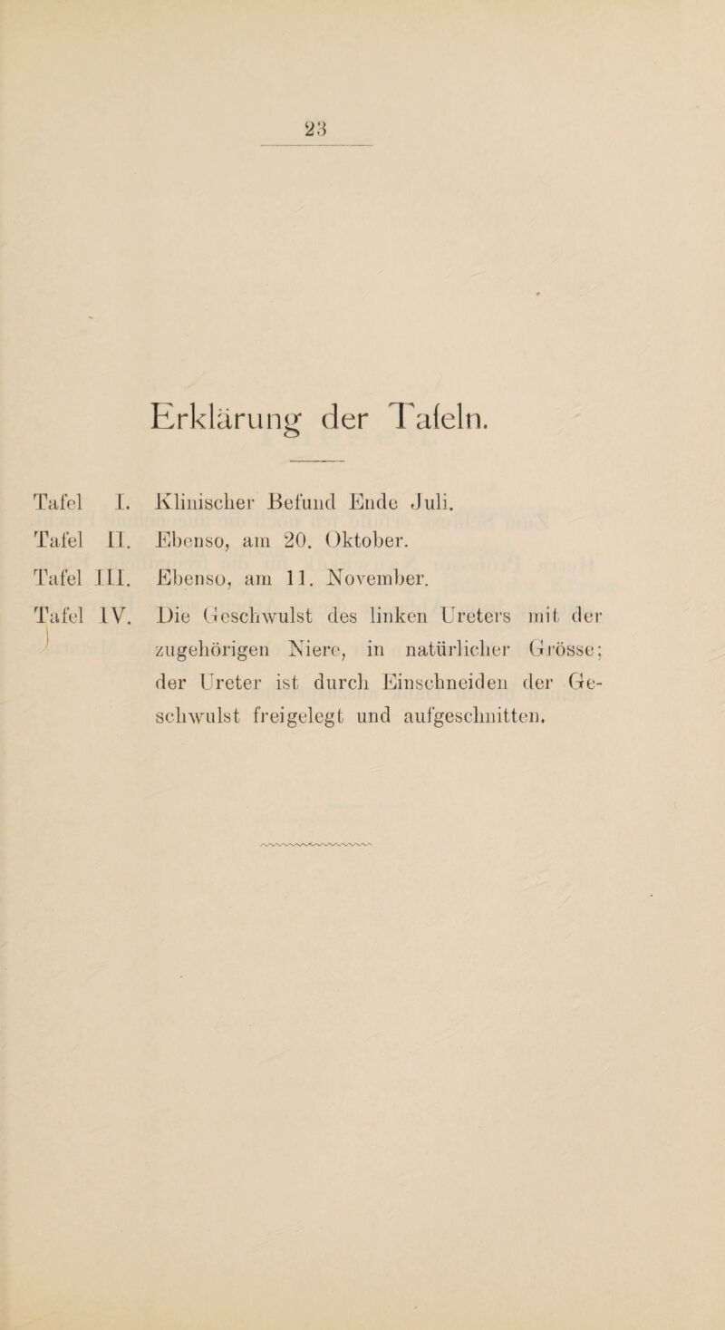 Erklärung der Tafeln. Tafel L. Klinisclier Befund Ende Juli. Tafel 11. Elbenso, am 20. Oktober. Tafel ,111. Ebenso, am 11. November. Tafel IV. 1 .Die Oeschwulst des linken Ureters mit der zugeliörigen Niere, in natürlicher Grösse; der Ureter ist durch Einschneiden der Ge¬ schwulst frei gelegt und aufgeschnitten.